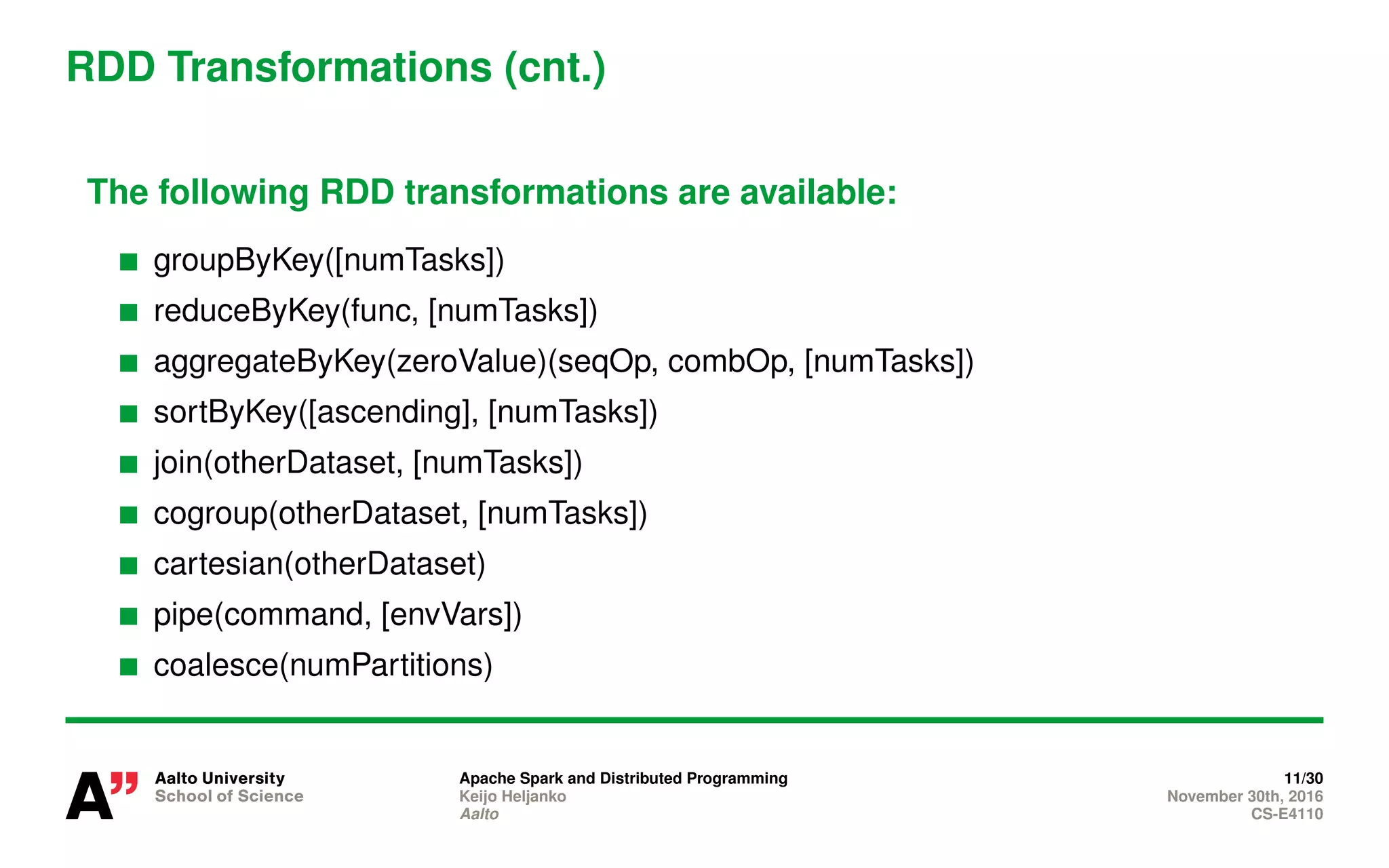 RDD Transformations (cnt.)
The following RDD transformations are available:
groupByKey([numTasks])
reduceByKey(func, [numTasks])
aggregateByKey(zeroValue)(seqOp, combOp, [numTasks])
sortByKey([ascending], [numTasks])
join(otherDataset, [numTasks])
cogroup(otherDataset, [numTasks])
cartesian(otherDataset)
pipe(command, [envVars])
coalesce(numPartitions)
Apache Spark and Distributed Programming 11/30
Keijo Heljanko November 30th, 2016
Aalto CS-E4110
 