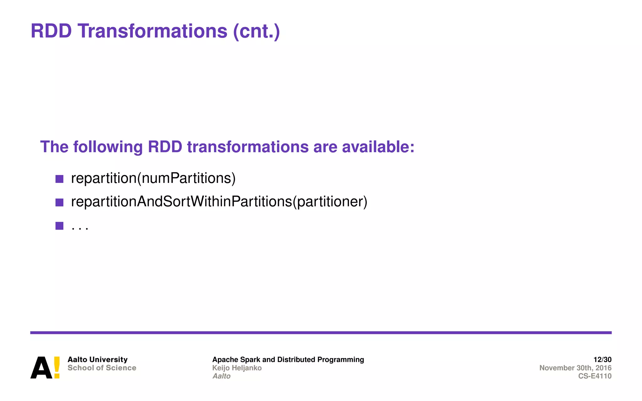 RDD Transformations (cnt.)
The following RDD transformations are available:
repartition(numPartitions)
repartitionAndSortWithinPartitions(partitioner)
. . .
Apache Spark and Distributed Programming 12/30
Keijo Heljanko November 30th, 2016
Aalto CS-E4110
 