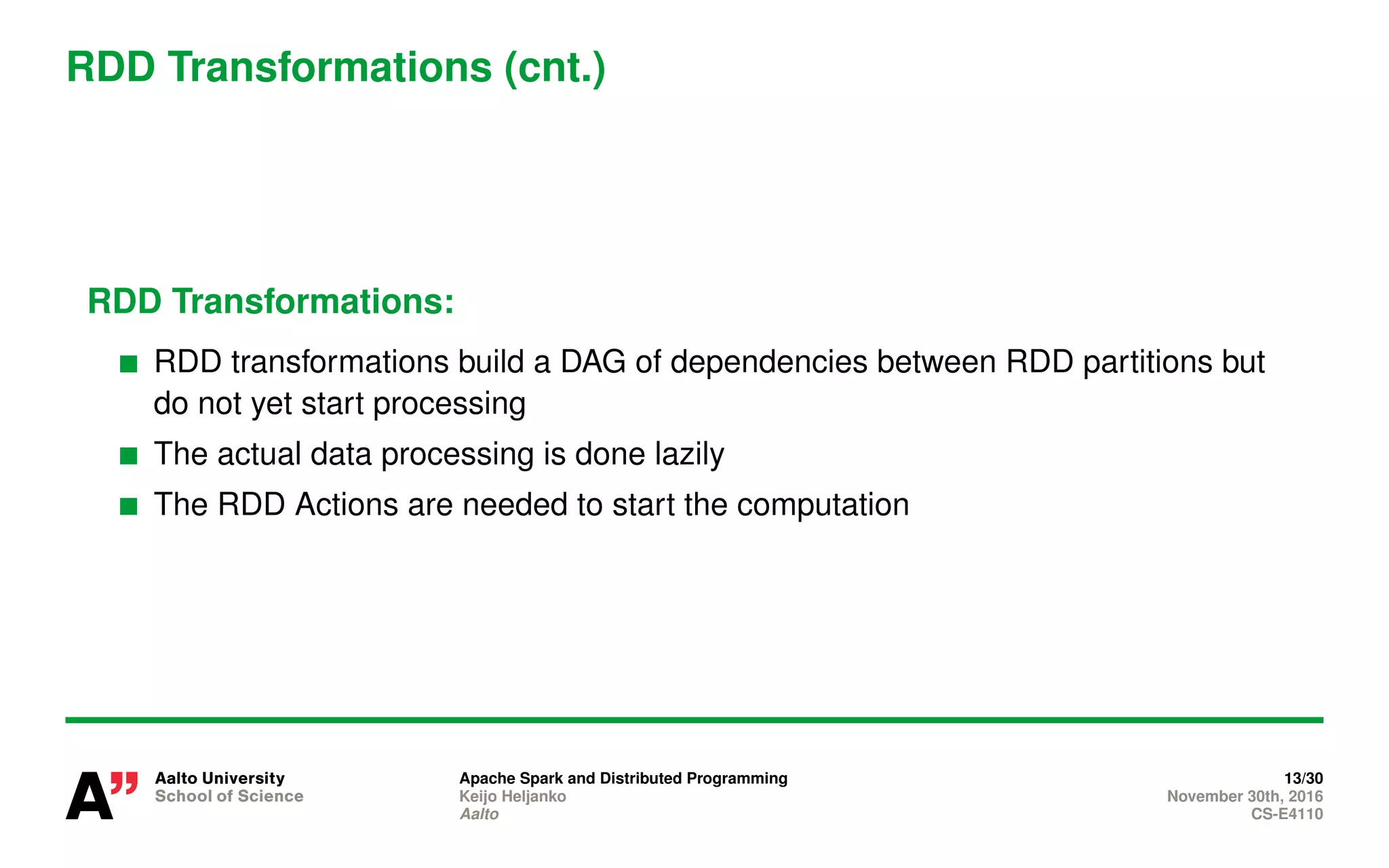 RDD Transformations (cnt.)
RDD Transformations:
RDD transformations build a DAG of dependencies between RDD partitions but
do not yet start processing
The actual data processing is done lazily
The RDD Actions are needed to start the computation
Apache Spark and Distributed Programming 13/30
Keijo Heljanko November 30th, 2016
Aalto CS-E4110
 