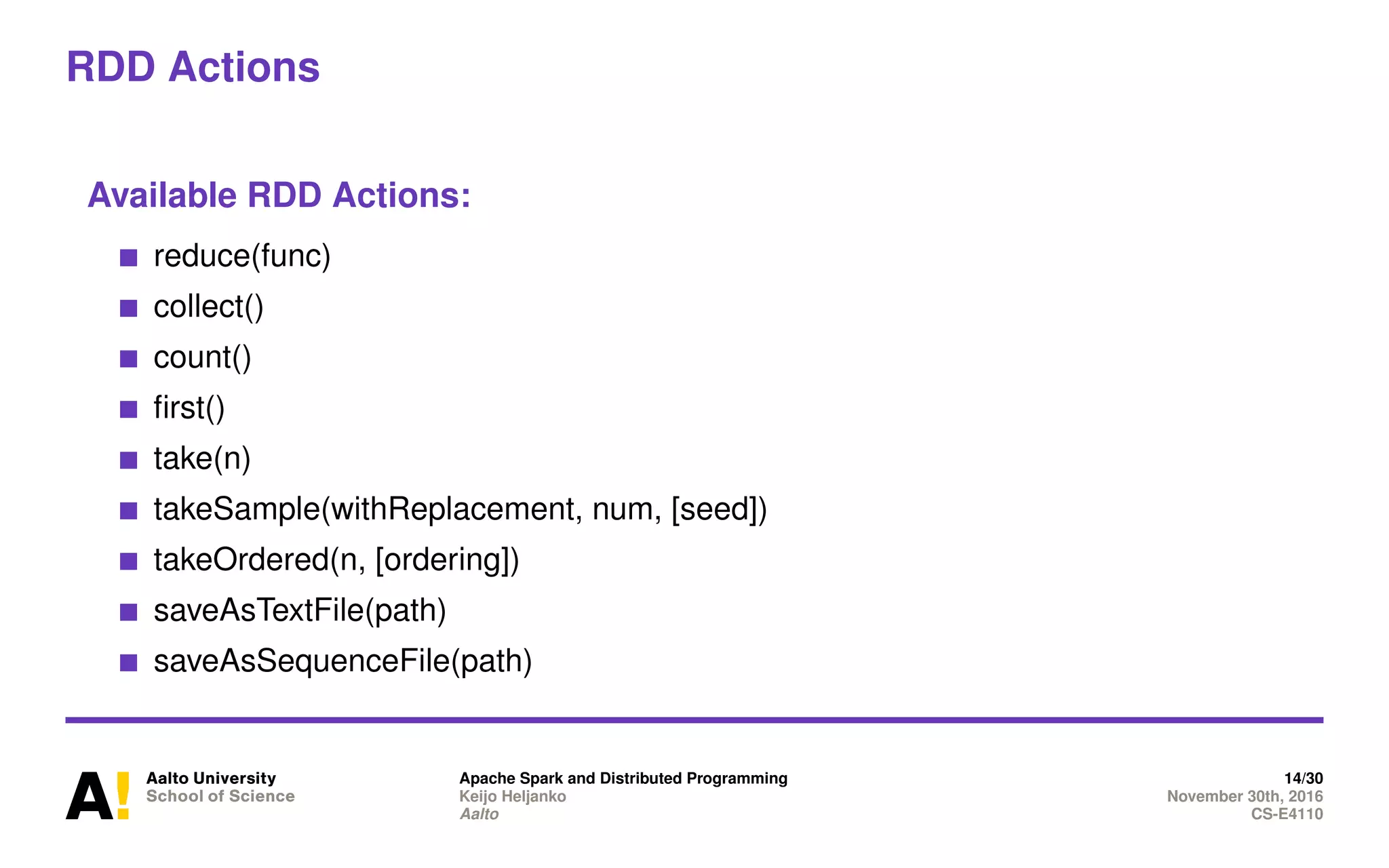 RDD Actions
Available RDD Actions:
reduce(func)
collect()
count()
first()
take(n)
takeSample(withReplacement, num, [seed])
takeOrdered(n, [ordering])
saveAsTextFile(path)
saveAsSequenceFile(path)
Apache Spark and Distributed Programming 14/30
Keijo Heljanko November 30th, 2016
Aalto CS-E4110
 