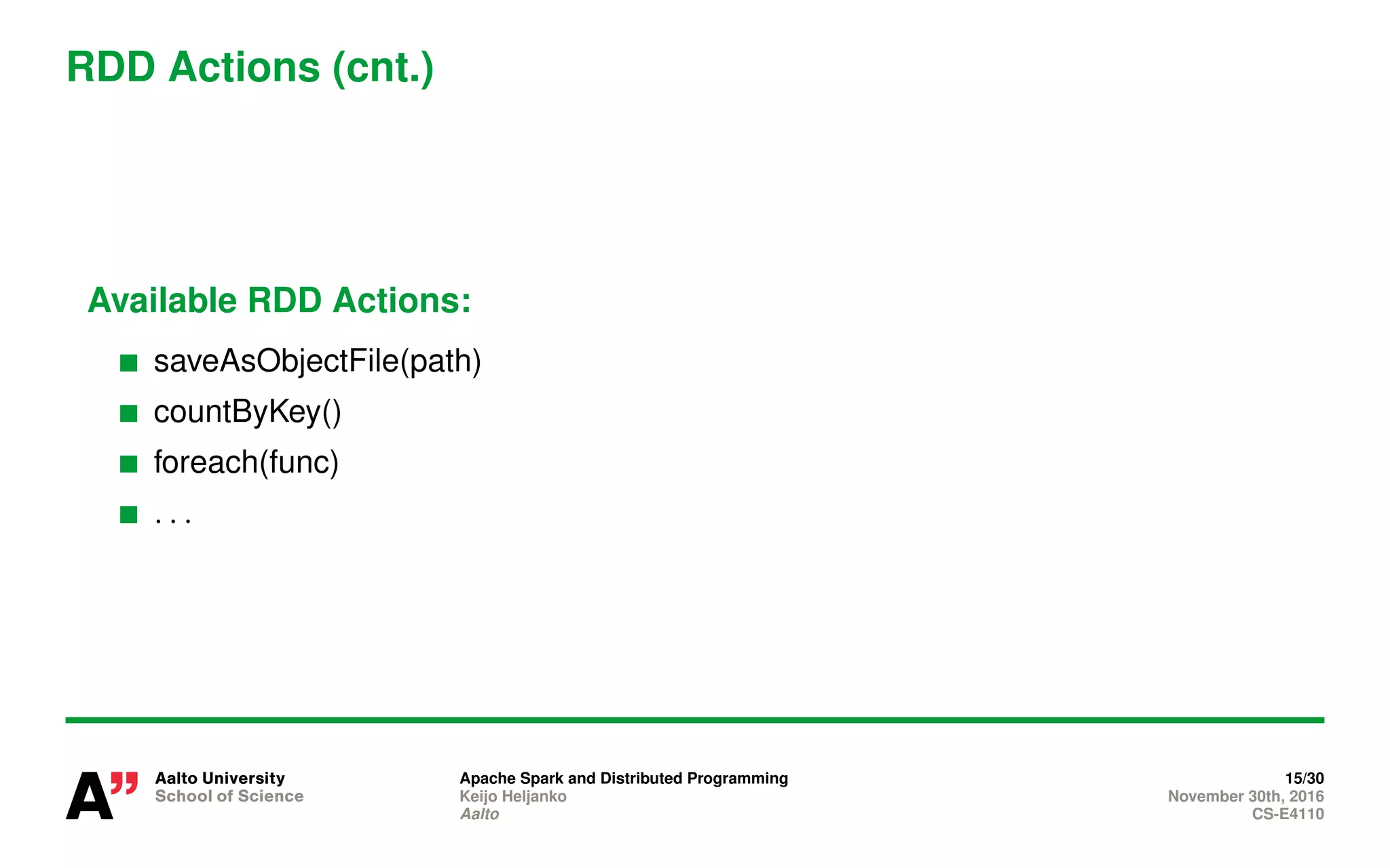 RDD Actions (cnt.)
Available RDD Actions:
saveAsObjectFile(path)
countByKey()
foreach(func)
. . .
Apache Spark and Distributed Programming 15/30
Keijo Heljanko November 30th, 2016
Aalto CS-E4110
 