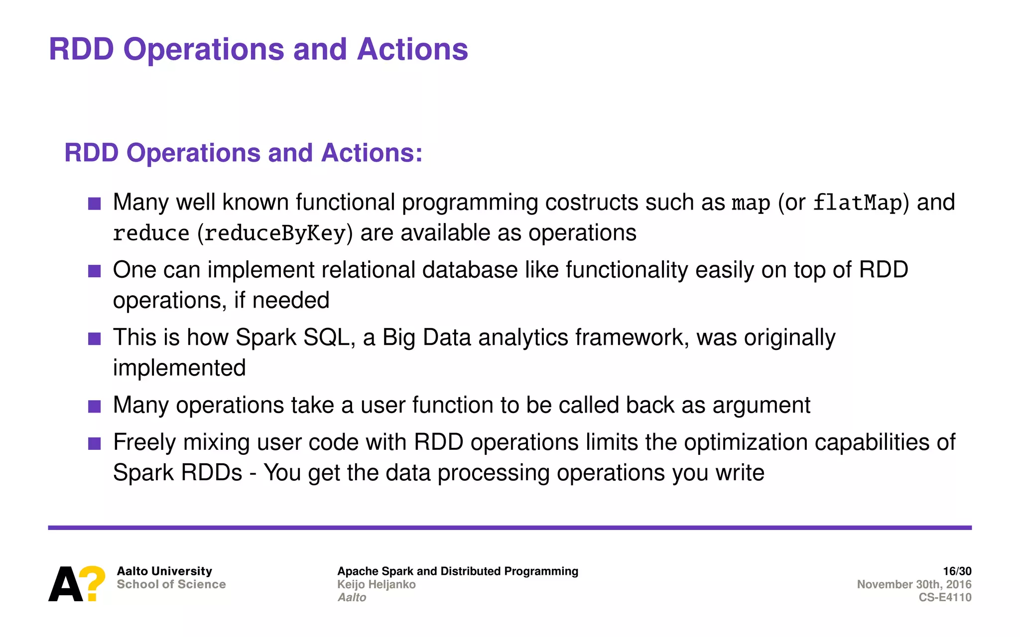RDD Operations and Actions
RDD Operations and Actions:
Many well known functional programming costructs such as map (or flatMap) and
reduce (reduceByKey) are available as operations
One can implement relational database like functionality easily on top of RDD
operations, if needed
This is how Spark SQL, a Big Data analytics framework, was originally
implemented
Many operations take a user function to be called back as argument
Freely mixing user code with RDD operations limits the optimization capabilities of
Spark RDDs - You get the data processing operations you write
Apache Spark and Distributed Programming 16/30
Keijo Heljanko November 30th, 2016
Aalto CS-E4110
 