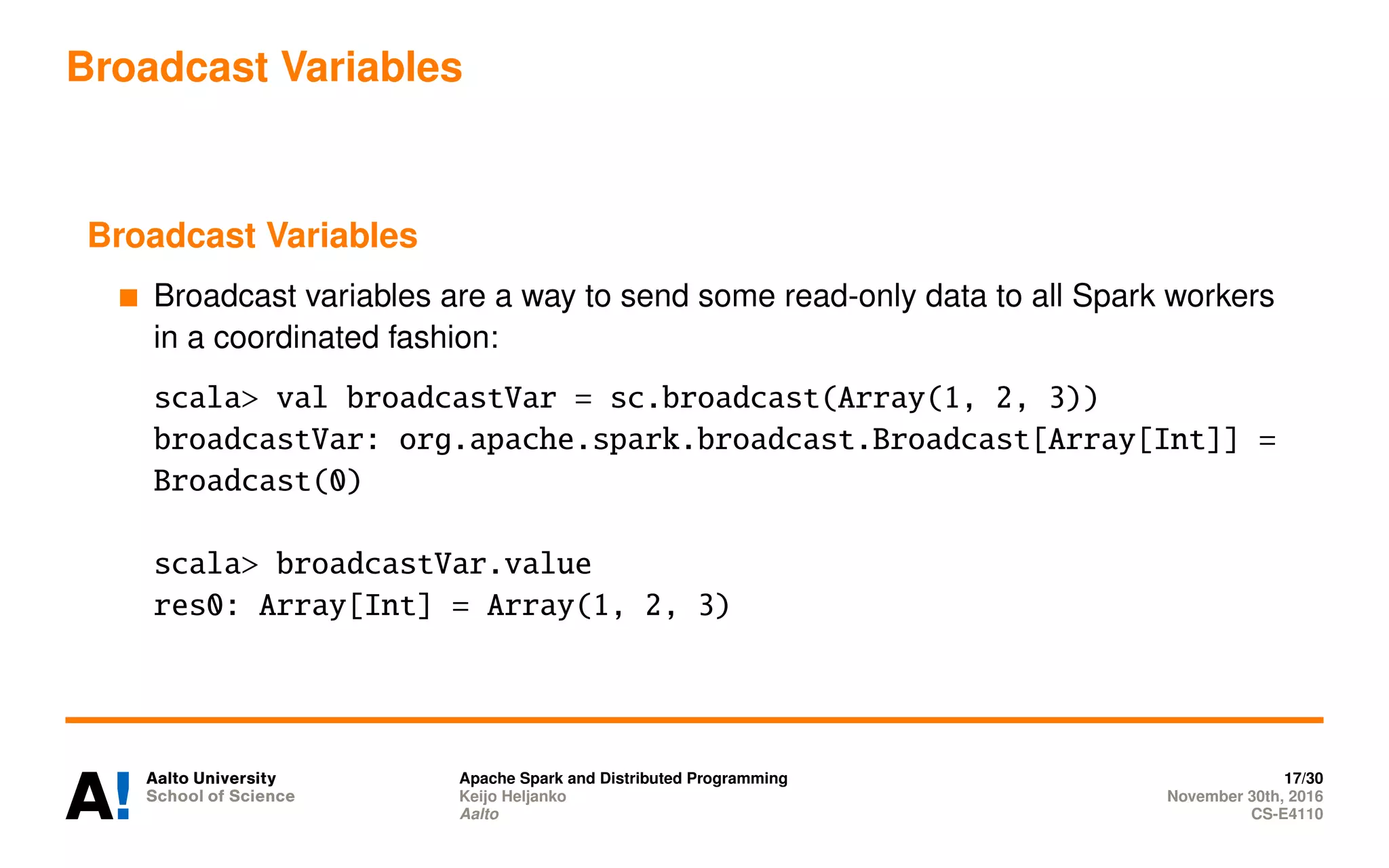 Broadcast Variables
Broadcast Variables
Broadcast variables are a way to send some read-only data to all Spark workers
in a coordinated fashion:
scala> val broadcastVar = sc.broadcast(Array(1, 2, 3))
broadcastVar: org.apache.spark.broadcast.Broadcast[Array[Int]] =
Broadcast(0)
scala> broadcastVar.value
res0: Array[Int] = Array(1, 2, 3)
Apache Spark and Distributed Programming 17/30
Keijo Heljanko November 30th, 2016
Aalto CS-E4110
 
