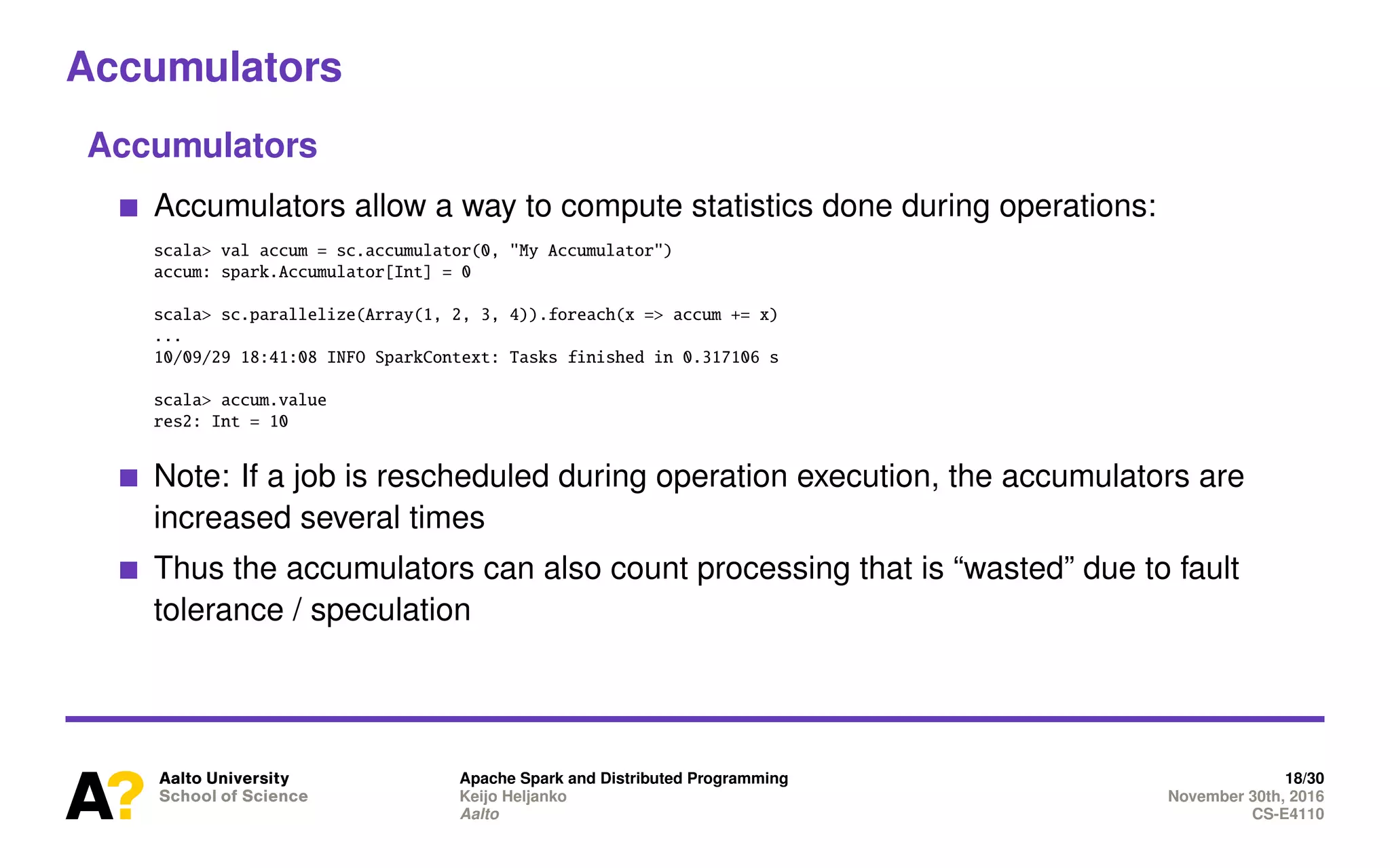 Accumulators
Accumulators
Accumulators allow a way to compute statistics done during operations:
scala> val accum = sc.accumulator(0, "My Accumulator")
accum: spark.Accumulator[Int] = 0
scala> sc.parallelize(Array(1, 2, 3, 4)).foreach(x => accum += x)
...
10/09/29 18:41:08 INFO SparkContext: Tasks finished in 0.317106 s
scala> accum.value
res2: Int = 10
Note: If a job is rescheduled during operation execution, the accumulators are
increased several times
Thus the accumulators can also count processing that is “wasted” due to fault
tolerance / speculation
Apache Spark and Distributed Programming 18/30
Keijo Heljanko November 30th, 2016
Aalto CS-E4110
 