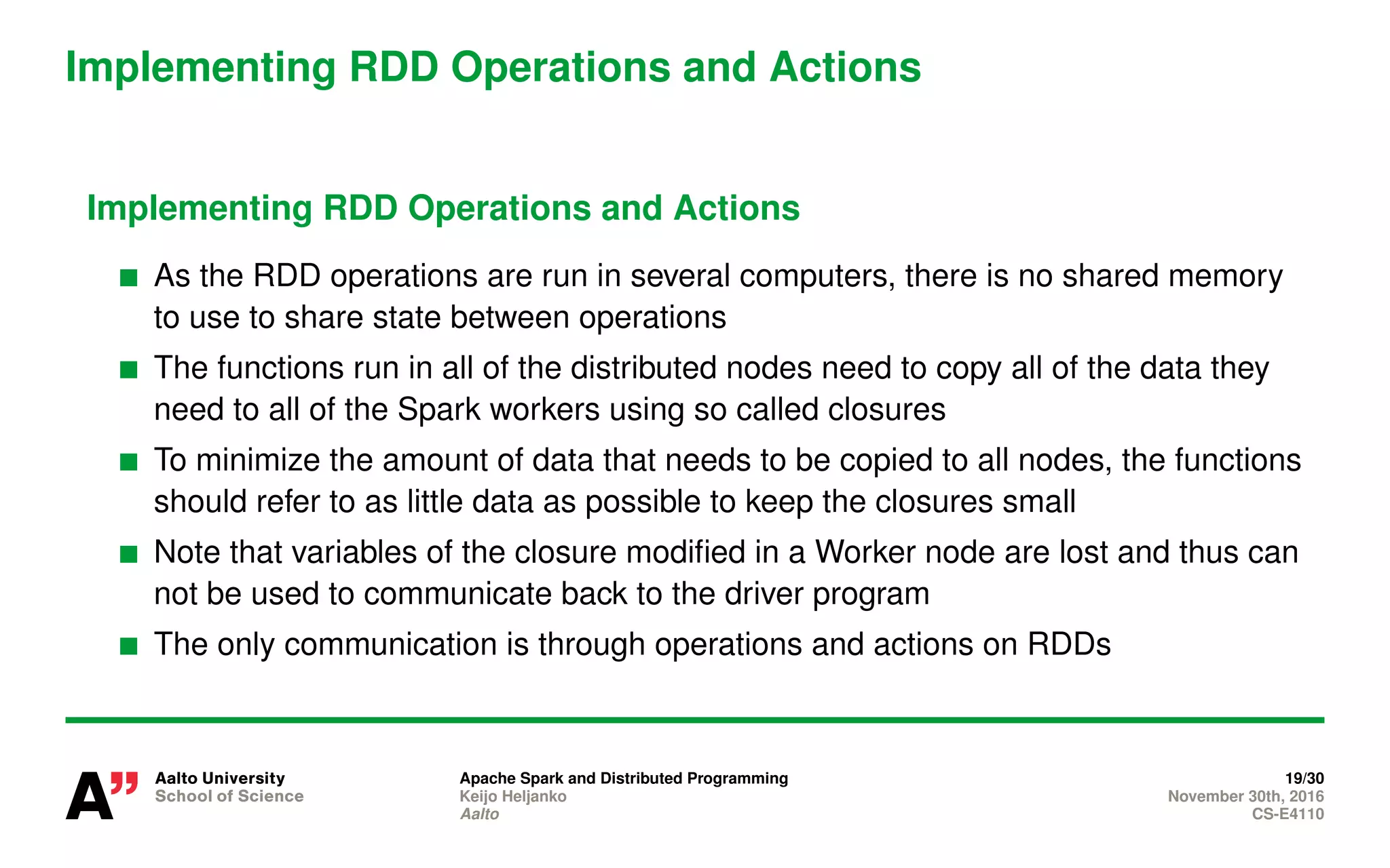 Implementing RDD Operations and Actions
Implementing RDD Operations and Actions
As the RDD operations are run in several computers, there is no shared memory
to use to share state between operations
The functions run in all of the distributed nodes need to copy all of the data they
need to all of the Spark workers using so called closures
To minimize the amount of data that needs to be copied to all nodes, the functions
should refer to as little data as possible to keep the closures small
Note that variables of the closure modified in a Worker node are lost and thus can
not be used to communicate back to the driver program
The only communication is through operations and actions on RDDs
Apache Spark and Distributed Programming 19/30
Keijo Heljanko November 30th, 2016
Aalto CS-E4110
 