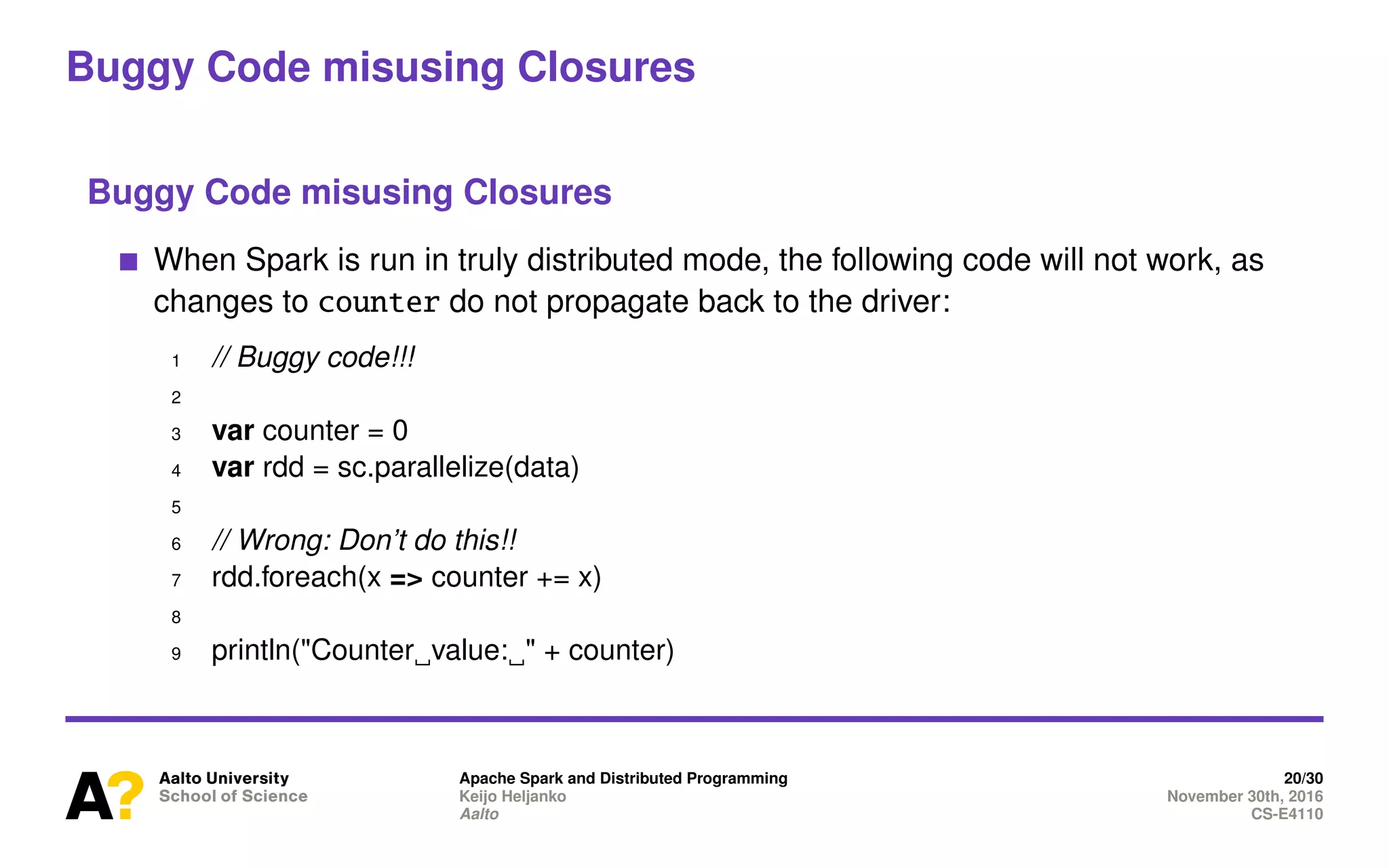 Buggy Code misusing Closures
Buggy Code misusing Closures
When Spark is run in truly distributed mode, the following code will not work, as
changes to counter do not propagate back to the driver:
1 // Buggy code!!!
2
3 var counter = 0
4 var rdd = sc.parallelize(data)
5
6 // Wrong: Don’t do this!!
7 rdd.foreach(x => counter += x)
8
9 println("Counter value: " + counter)
Apache Spark and Distributed Programming 20/30
Keijo Heljanko November 30th, 2016
Aalto CS-E4110
 