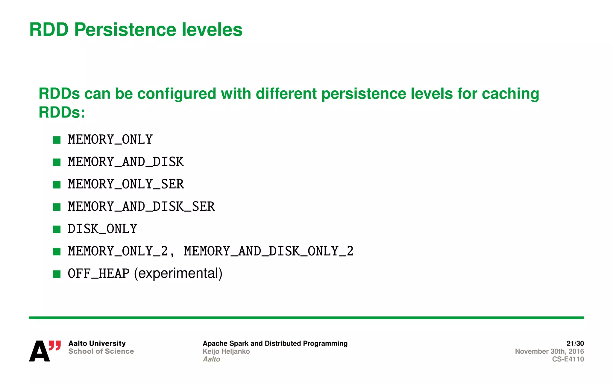 RDD Persistence leveles
RDDs can be configured with different persistence levels for caching
RDDs:
MEMORY_ONLY
MEMORY_AND_DISK
MEMORY_ONLY_SER
MEMORY_AND_DISK_SER
DISK_ONLY
MEMORY_ONLY_2, MEMORY_AND_DISK_ONLY_2
OFF_HEAP (experimental)
Apache Spark and Distributed Programming 21/30
Keijo Heljanko November 30th, 2016
Aalto CS-E4110
 