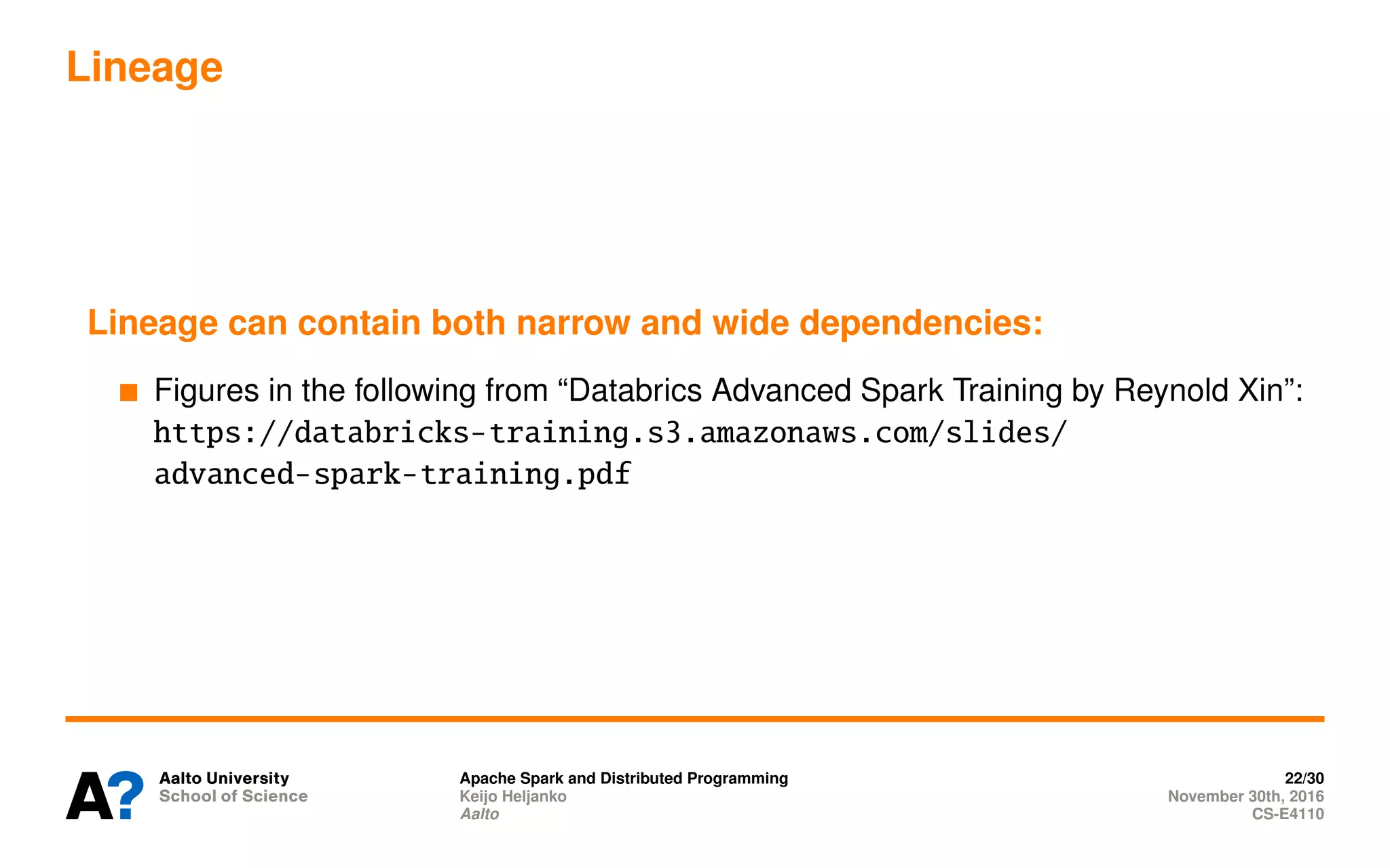Lineage
Lineage can contain both narrow and wide dependencies:
Figures in the following from “Databrics Advanced Spark Training by Reynold Xin”:
https://databricks-training.s3.amazonaws.com/slides/
advanced-spark-training.pdf
Apache Spark and Distributed Programming 22/30
Keijo Heljanko November 30th, 2016
Aalto CS-E4110
 