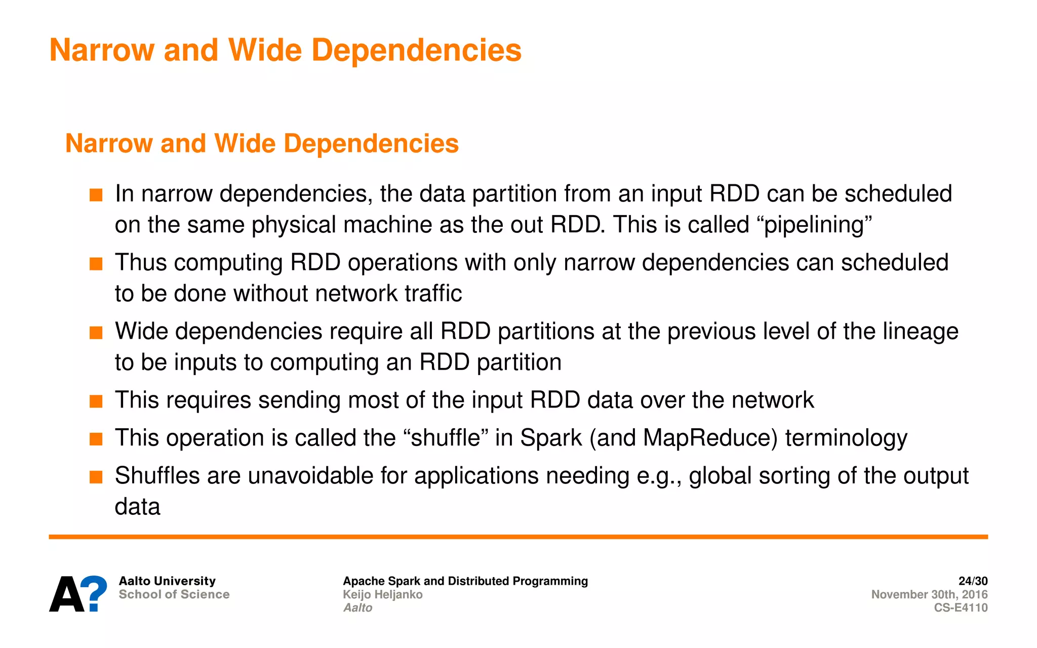 Narrow and Wide Dependencies
Narrow and Wide Dependencies
In narrow dependencies, the data partition from an input RDD can be scheduled
on the same physical machine as the out RDD. This is called “pipelining”
Thus computing RDD operations with only narrow dependencies can scheduled
to be done without network traffic
Wide dependencies require all RDD partitions at the previous level of the lineage
to be inputs to computing an RDD partition
This requires sending most of the input RDD data over the network
This operation is called the “shuffle” in Spark (and MapReduce) terminology
Shuffles are unavoidable for applications needing e.g., global sorting of the output
data
Apache Spark and Distributed Programming 24/30
Keijo Heljanko November 30th, 2016
Aalto CS-E4110
 