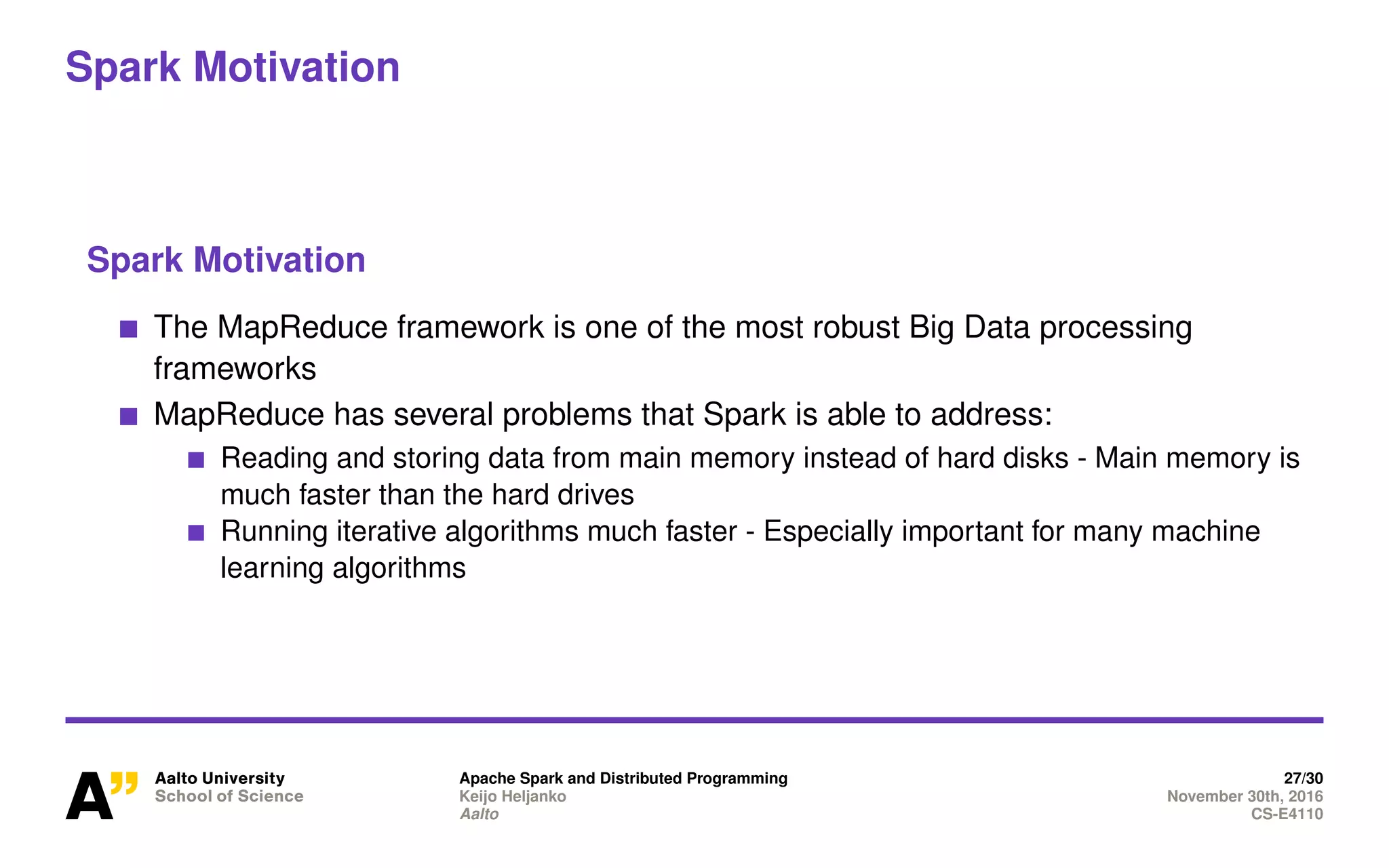 Spark Motivation
Spark Motivation
The MapReduce framework is one of the most robust Big Data processing
frameworks
MapReduce has several problems that Spark is able to address:
Reading and storing data from main memory instead of hard disks - Main memory is
much faster than the hard drives
Running iterative algorithms much faster - Especially important for many machine
learning algorithms
Apache Spark and Distributed Programming 27/30
Keijo Heljanko November 30th, 2016
Aalto CS-E4110
 