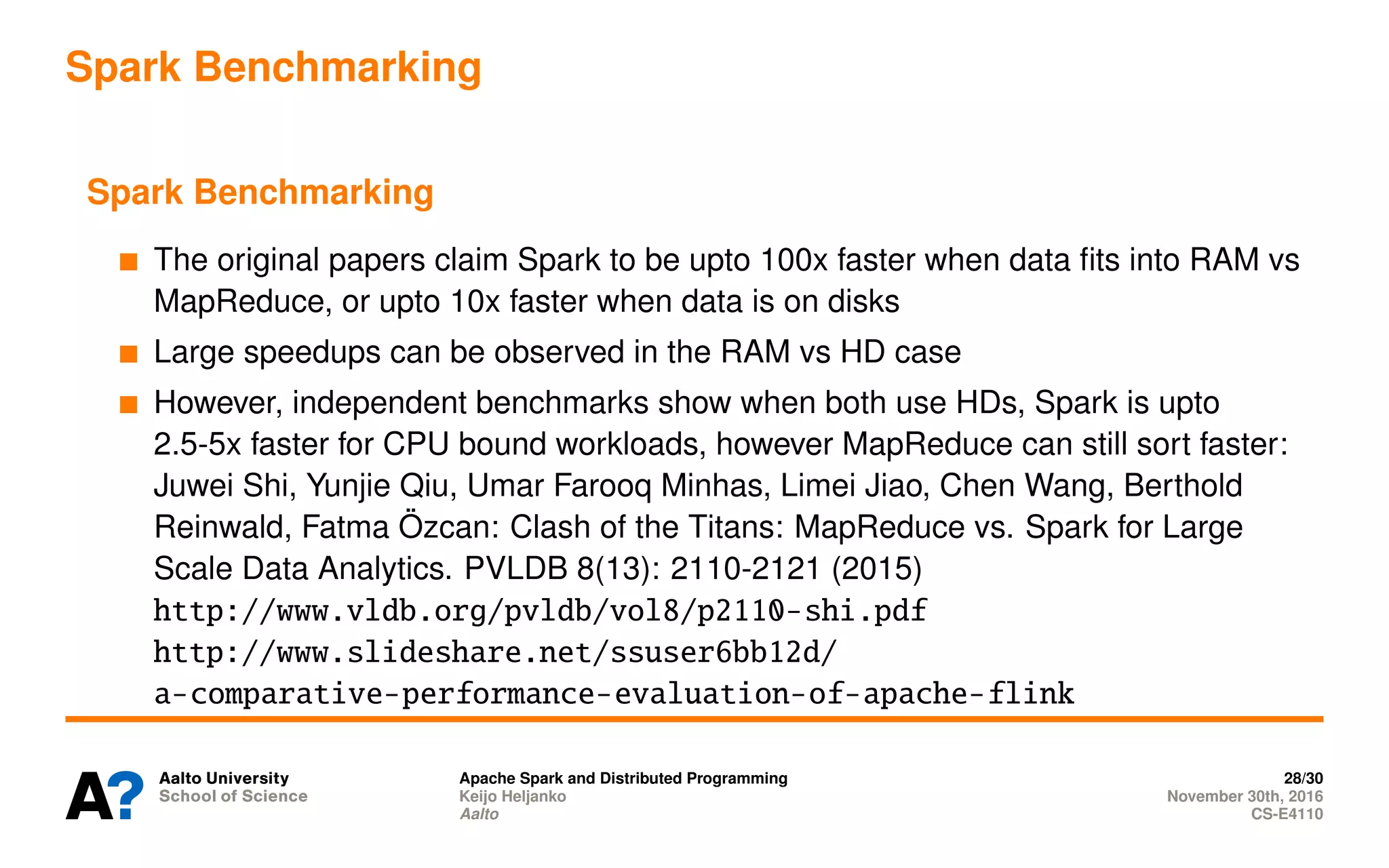 Spark Benchmarking
Spark Benchmarking
The original papers claim Spark to be upto 100x faster when data fits into RAM vs
MapReduce, or upto 10x faster when data is on disks
Large speedups can be observed in the RAM vs HD case
However, independent benchmarks show when both use HDs, Spark is upto
2.5-5x faster for CPU bound workloads, however MapReduce can still sort faster:
Juwei Shi, Yunjie Qiu, Umar Farooq Minhas, Limei Jiao, Chen Wang, Berthold
Reinwald, Fatma Özcan: Clash of the Titans: MapReduce vs. Spark for Large
Scale Data Analytics. PVLDB 8(13): 2110-2121 (2015)
http://www.vldb.org/pvldb/vol8/p2110-shi.pdf
http://www.slideshare.net/ssuser6bb12d/
a-comparative-performance-evaluation-of-apache-flink
Apache Spark and Distributed Programming 28/30
Keijo Heljanko November 30th, 2016
Aalto CS-E4110
 
