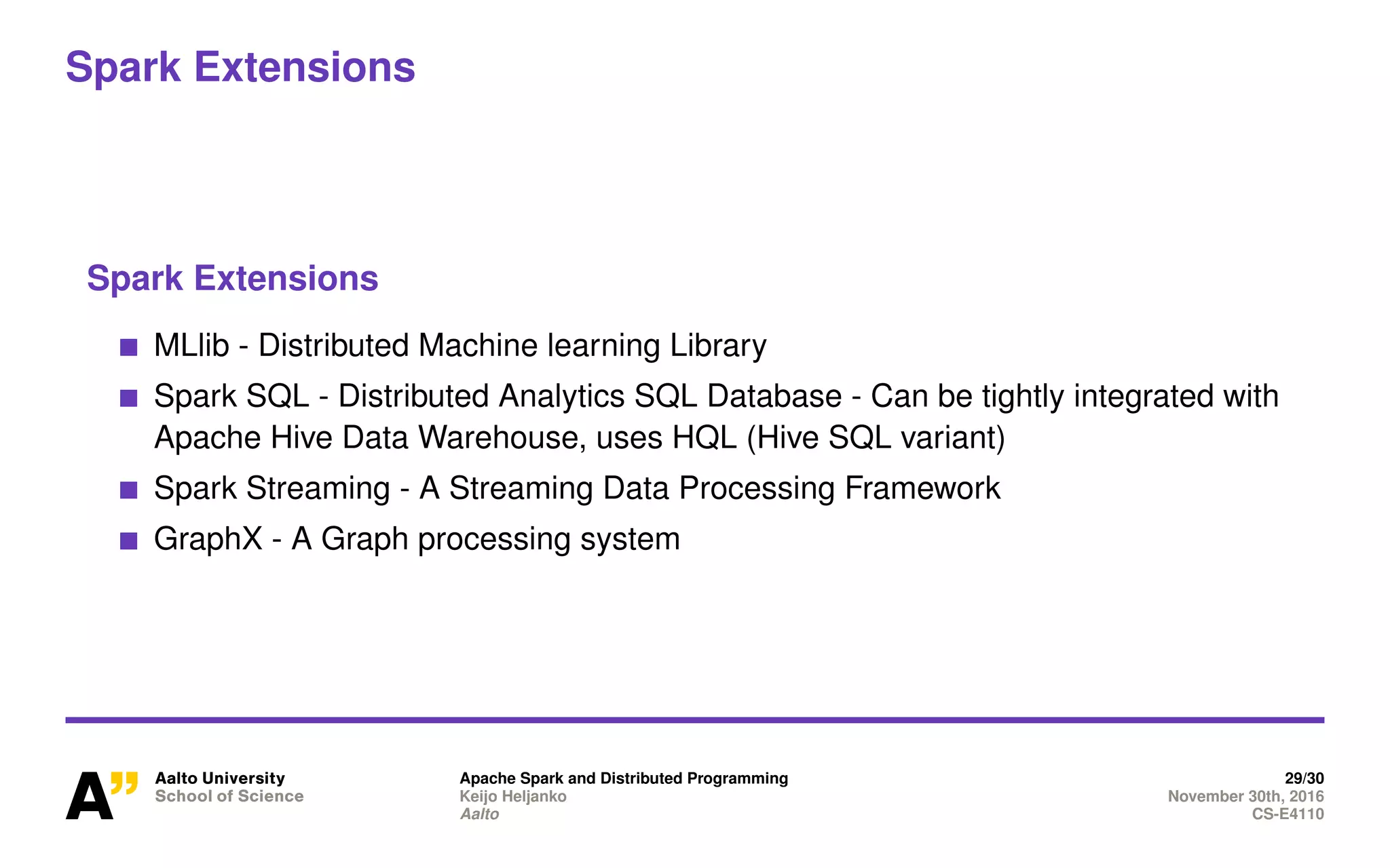 Spark Extensions
Spark Extensions
MLlib - Distributed Machine learning Library
Spark SQL - Distributed Analytics SQL Database - Can be tightly integrated with
Apache Hive Data Warehouse, uses HQL (Hive SQL variant)
Spark Streaming - A Streaming Data Processing Framework
GraphX - A Graph processing system
Apache Spark and Distributed Programming 29/30
Keijo Heljanko November 30th, 2016
Aalto CS-E4110
 