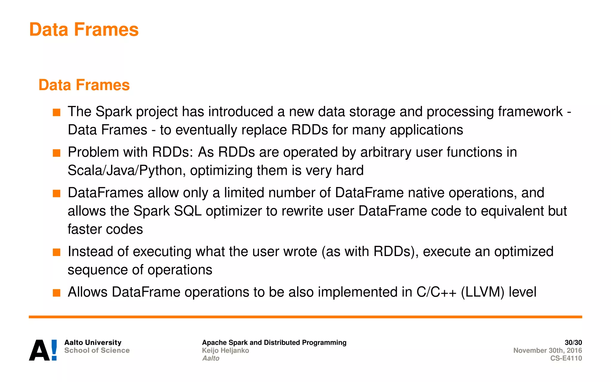 Data Frames
Data Frames
The Spark project has introduced a new data storage and processing framework -
Data Frames - to eventually replace RDDs for many applications
Problem with RDDs: As RDDs are operated by arbitrary user functions in
Scala/Java/Python, optimizing them is very hard
DataFrames allow only a limited number of DataFrame native operations, and
allows the Spark SQL optimizer to rewrite user DataFrame code to equivalent but
faster codes
Instead of executing what the user wrote (as with RDDs), execute an optimized
sequence of operations
Allows DataFrame operations to be also implemented in C/C++ (LLVM) level
Apache Spark and Distributed Programming 30/30
Keijo Heljanko November 30th, 2016
Aalto CS-E4110
 