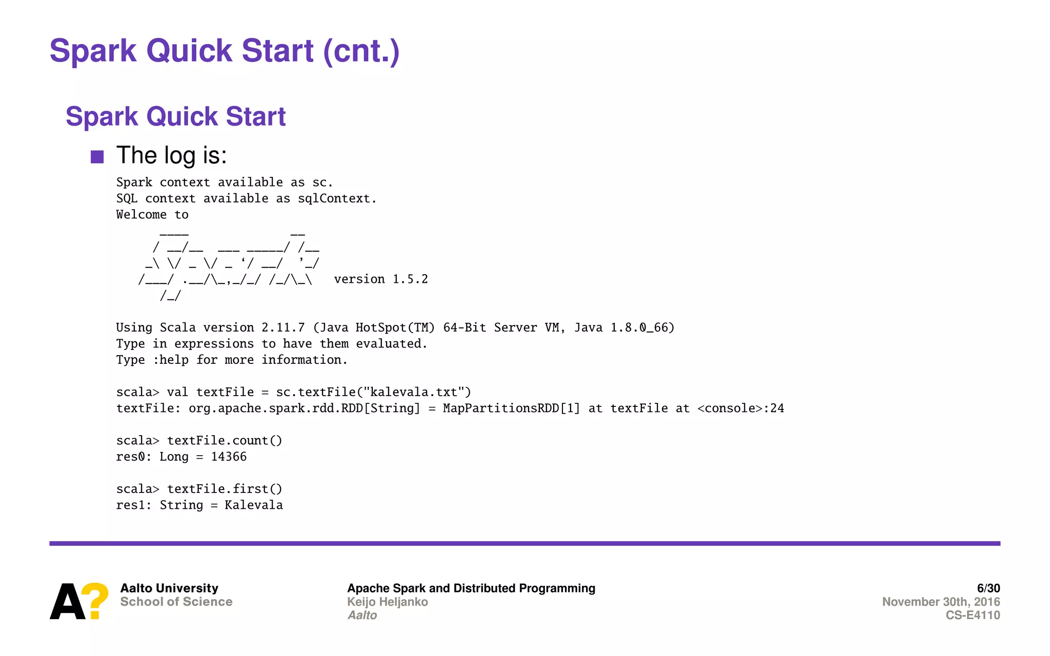 Spark Quick Start (cnt.)
Spark Quick Start
The log is:
Spark context available as sc.
SQL context available as sqlContext.
Welcome to
____ __
/ __/__ ___ _____/ /__
_ / _ / _ ‘/ __/ ’_/
/___/ .__/_,_/_/ /_/_ version 1.5.2
/_/
Using Scala version 2.11.7 (Java HotSpot(TM) 64-Bit Server VM, Java 1.8.0_66)
Type in expressions to have them evaluated.
Type :help for more information.
scala> val textFile = sc.textFile("kalevala.txt")
textFile: org.apache.spark.rdd.RDD[String] = MapPartitionsRDD[1] at textFile at <console>:24
scala> textFile.count()
res0: Long = 14366
scala> textFile.first()
res1: String = Kalevala
Apache Spark and Distributed Programming 6/30
Keijo Heljanko November 30th, 2016
Aalto CS-E4110
 
