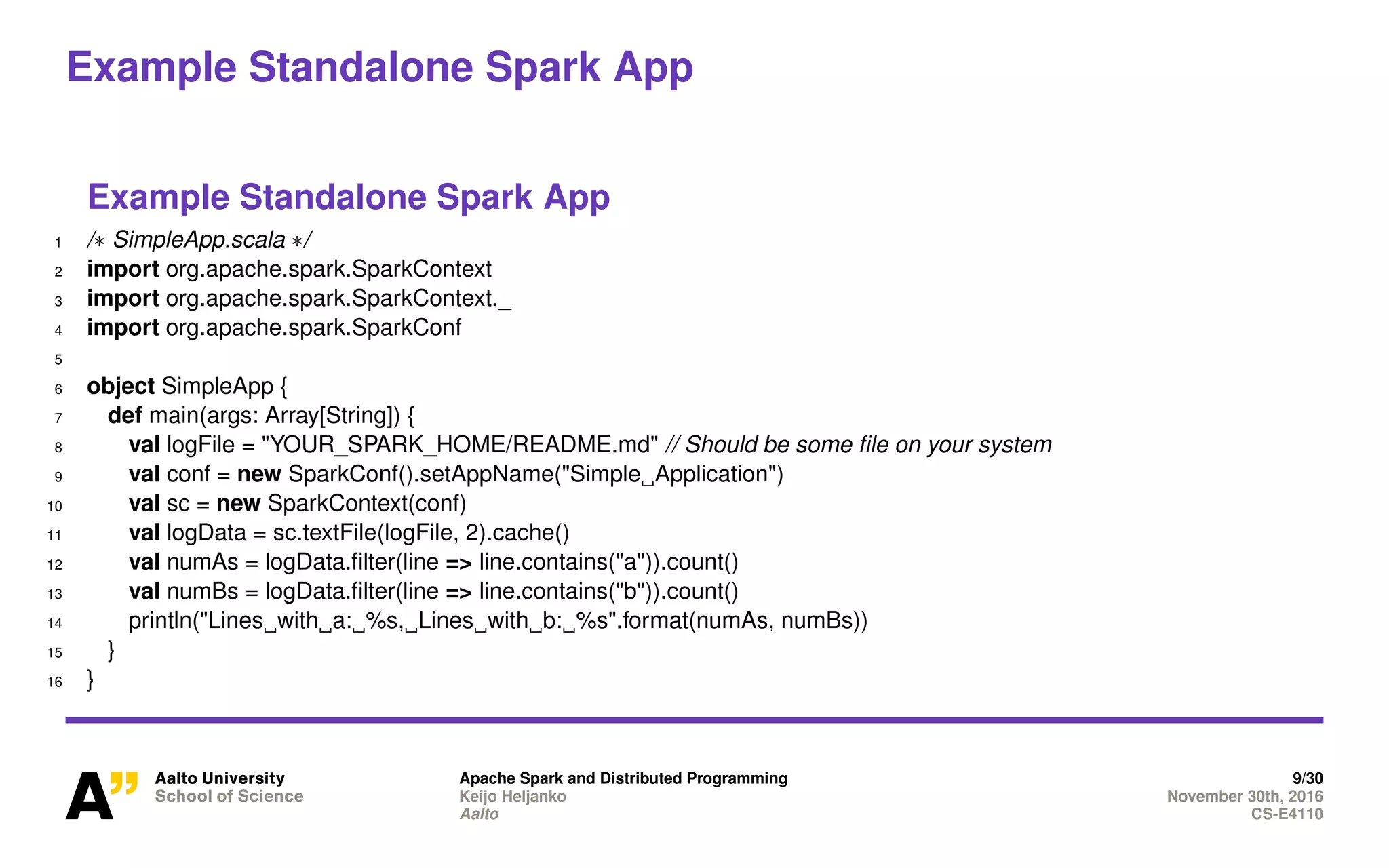 Example Standalone Spark App
Example Standalone Spark App
1 /∗ SimpleApp.scala ∗/
2 import org.apache.spark.SparkContext
3 import org.apache.spark.SparkContext._
4 import org.apache.spark.SparkConf
5
6 object SimpleApp {
7 def main(args: Array[String]) {
8 val logFile = "YOUR_SPARK_HOME/README.md" // Should be some file on your system
9 val conf = new SparkConf().setAppName("Simple Application")
10 val sc = new SparkContext(conf)
11 val logData = sc.textFile(logFile, 2).cache()
12 val numAs = logData.filter(line => line.contains("a")).count()
13 val numBs = logData.filter(line => line.contains("b")).count()
14 println("Lines with a: %s, Lines with b: %s".format(numAs, numBs))
15 }
16 }
Apache Spark and Distributed Programming 9/30
Keijo Heljanko November 30th, 2016
Aalto CS-E4110
 