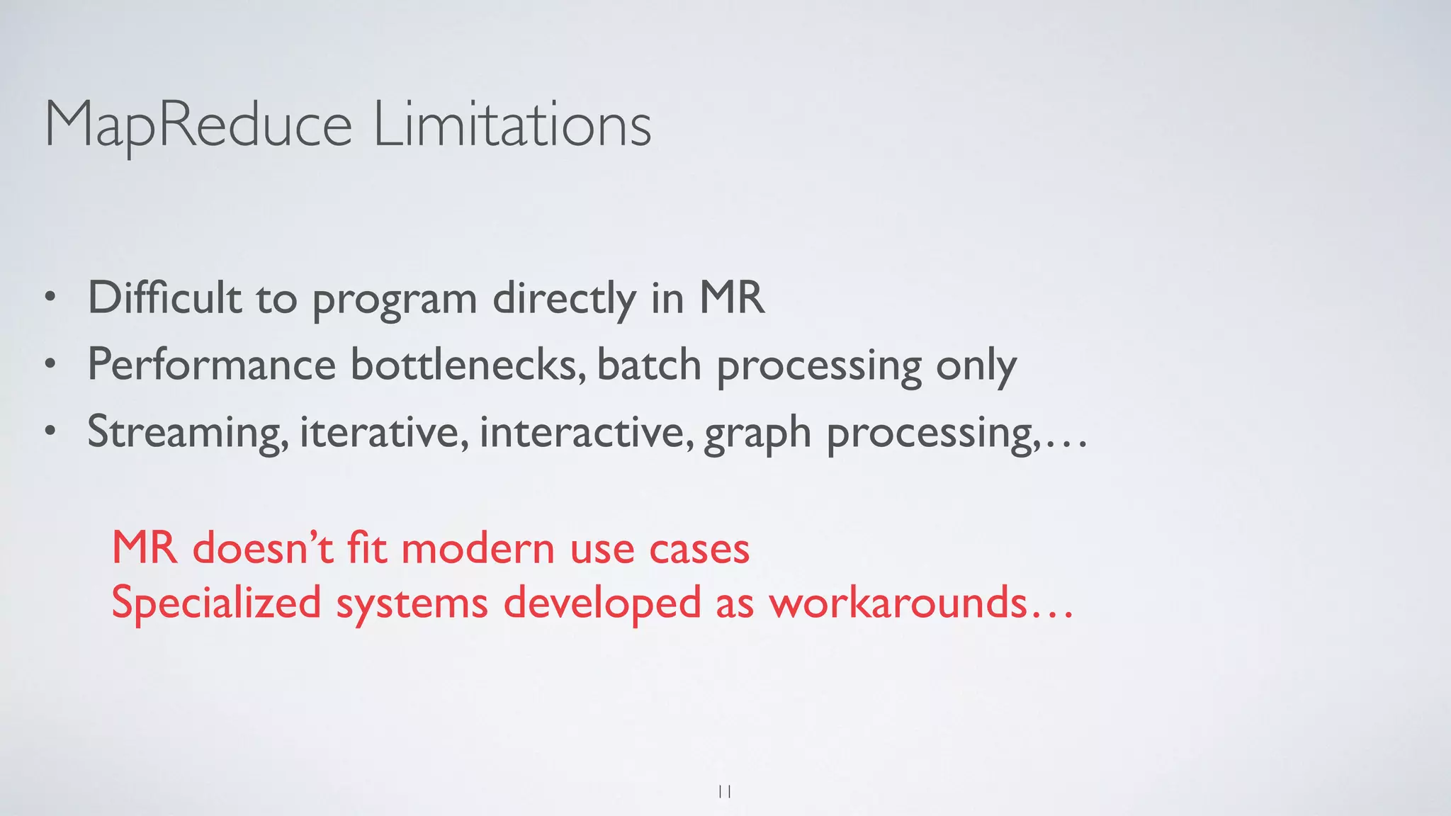 MapReduce Limitations
• Difﬁcult to program directly in MR
• Performance bottlenecks, batch processing only
• Streaming, iterative, interactive, graph processing,…
MR doesn’t ﬁt modern use cases
Specialized systems developed as workarounds…
11
 