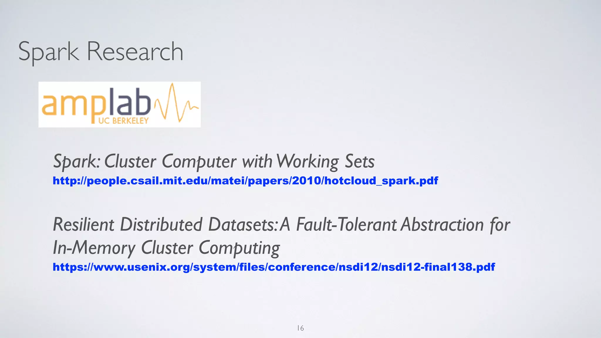 Spark Research
Spark: Cluster Computer withWorking Sets
http://people.csail.mit.edu/matei/papers/2010/hotcloud_spark.pdf
Resilient Distributed Datasets:A Fault-Tolerant Abstraction for
In-Memory Cluster Computing
https://www.usenix.org/system/files/conference/nsdi12/nsdi12-final138.pdf
16
 