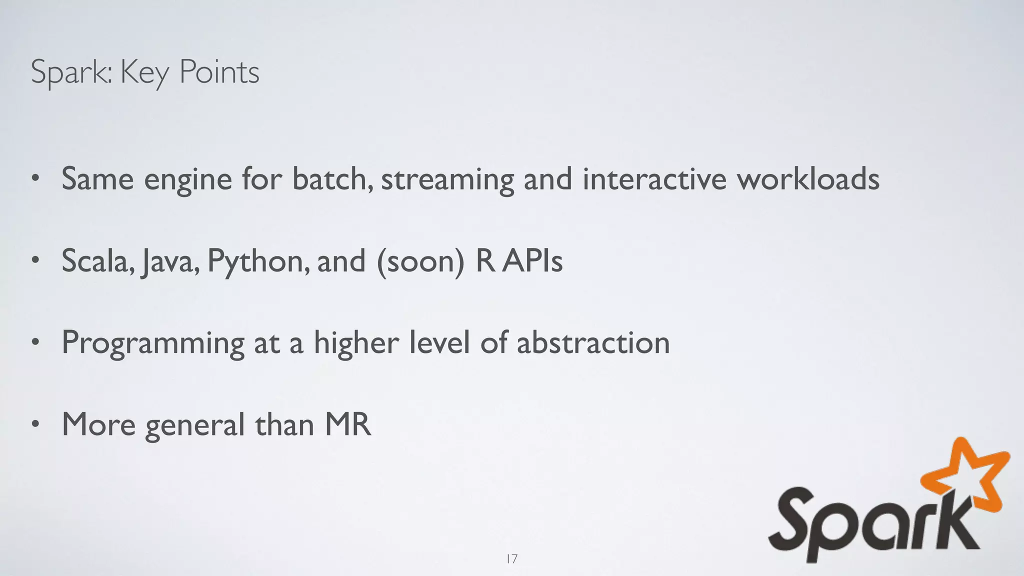 Spark: Key Points
• Same engine for batch, streaming and interactive workloads
• Scala, Java, Python, and (soon) R APIs
• Programming at a higher level of abstraction
• More general than MR
17
 