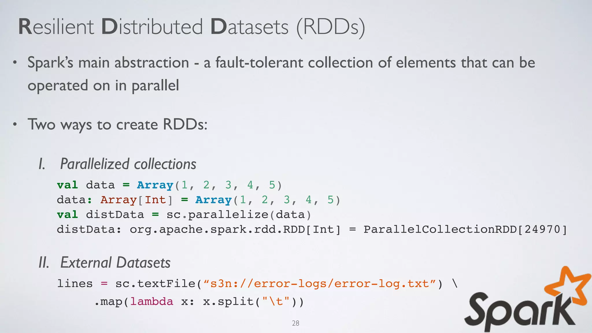 Resilient Distributed Datasets (RDDs)
• Spark’s main abstraction - a fault-tolerant collection of elements that can be
operated on in parallel
• Two ways to create RDDs:
I. Parallelized collections
val data = Array(1, 2, 3, 4, 5) 
data: Array[Int] = Array(1, 2, 3, 4, 5) 
val distData = sc.parallelize(data) 
distData: org.apache.spark.rdd.RDD[Int] = ParallelCollectionRDD[24970]
II. External Datasets
lines = sc.textFile(“s3n://error-logs/error-log.txt”) 
.map(lambda x: x.split("t"))
28
 