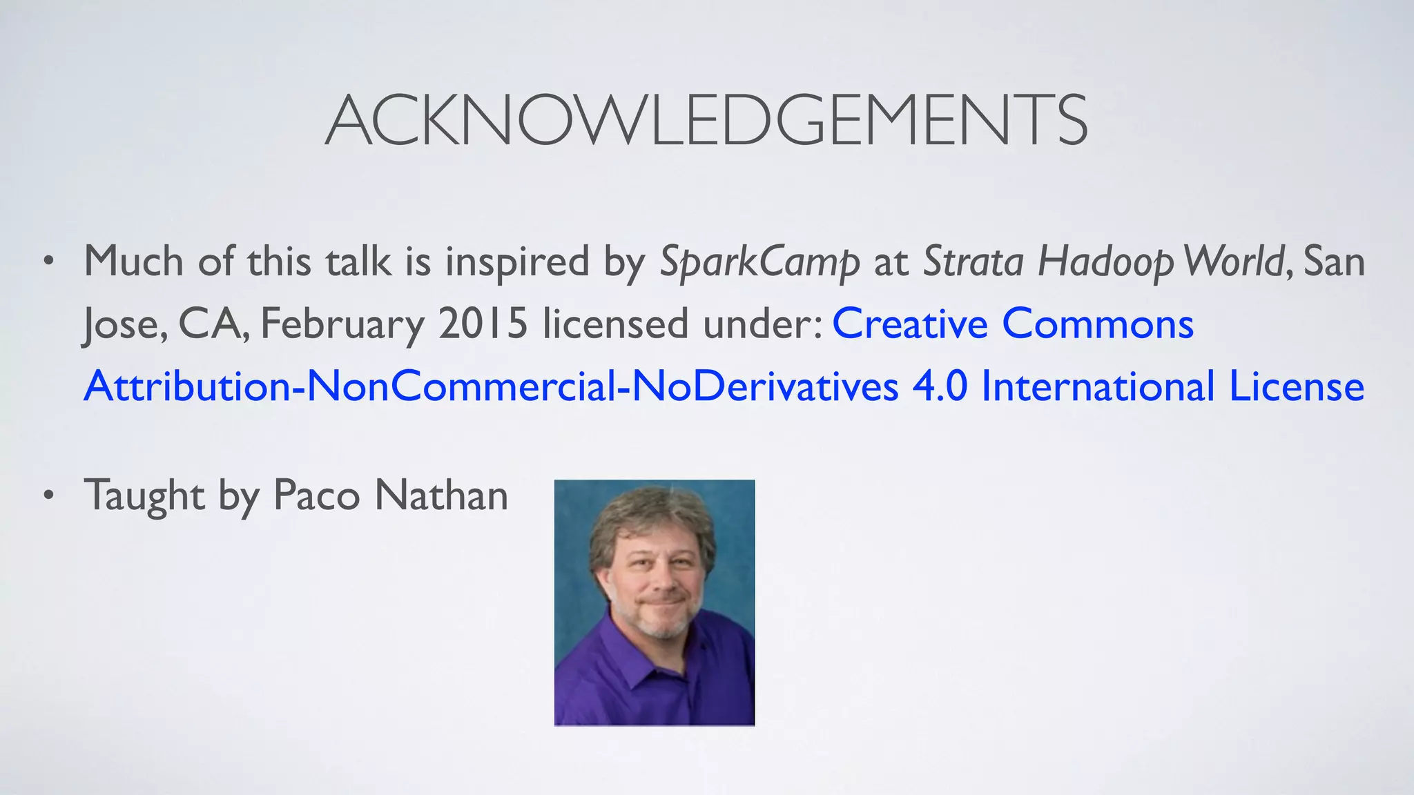 ACKNOWLEDGEMENTS
• Much of this talk is inspired by SparkCamp at Strata HadoopWorld, San
Jose, CA, February 2015 licensed under: Creative Commons
Attribution-NonCommercial-NoDerivatives 4.0 International License
• Taught by Paco Nathan
 