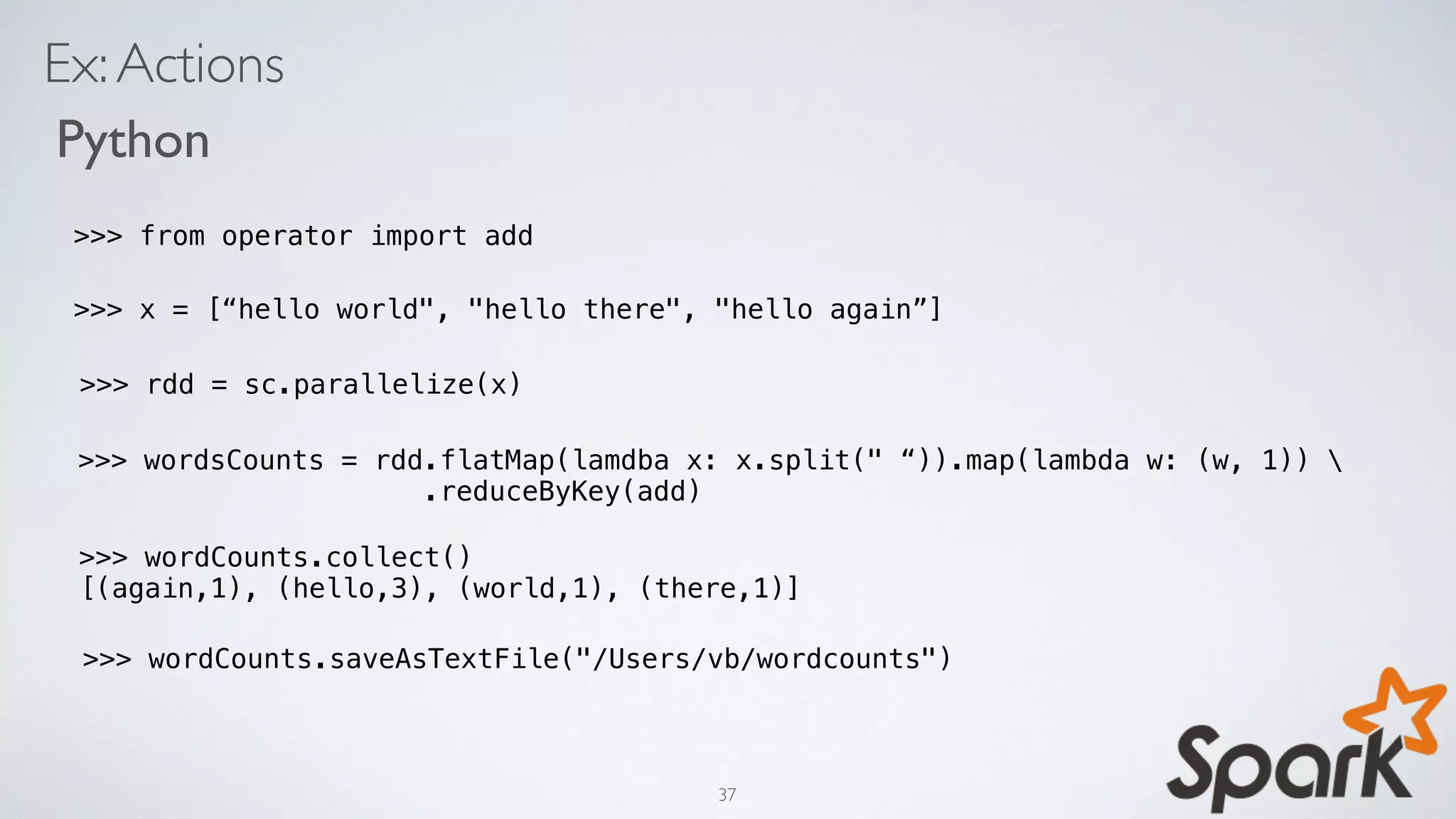 Ex:Actions
Python
>>> x = [“hello world", "hello there", "hello again”]
>>> rdd = sc.parallelize(x)
>>> wordsCounts = rdd.flatMap(lamdba x: x.split(" “)).map(lambda w: (w, 1)) 
.reduceByKey(add)
>>> wordCounts.saveAsTextFile("/Users/vb/wordcounts")
>>> wordCounts.collect()
[(again,1), (hello,3), (world,1), (there,1)]
>>> from operator import add
37
 