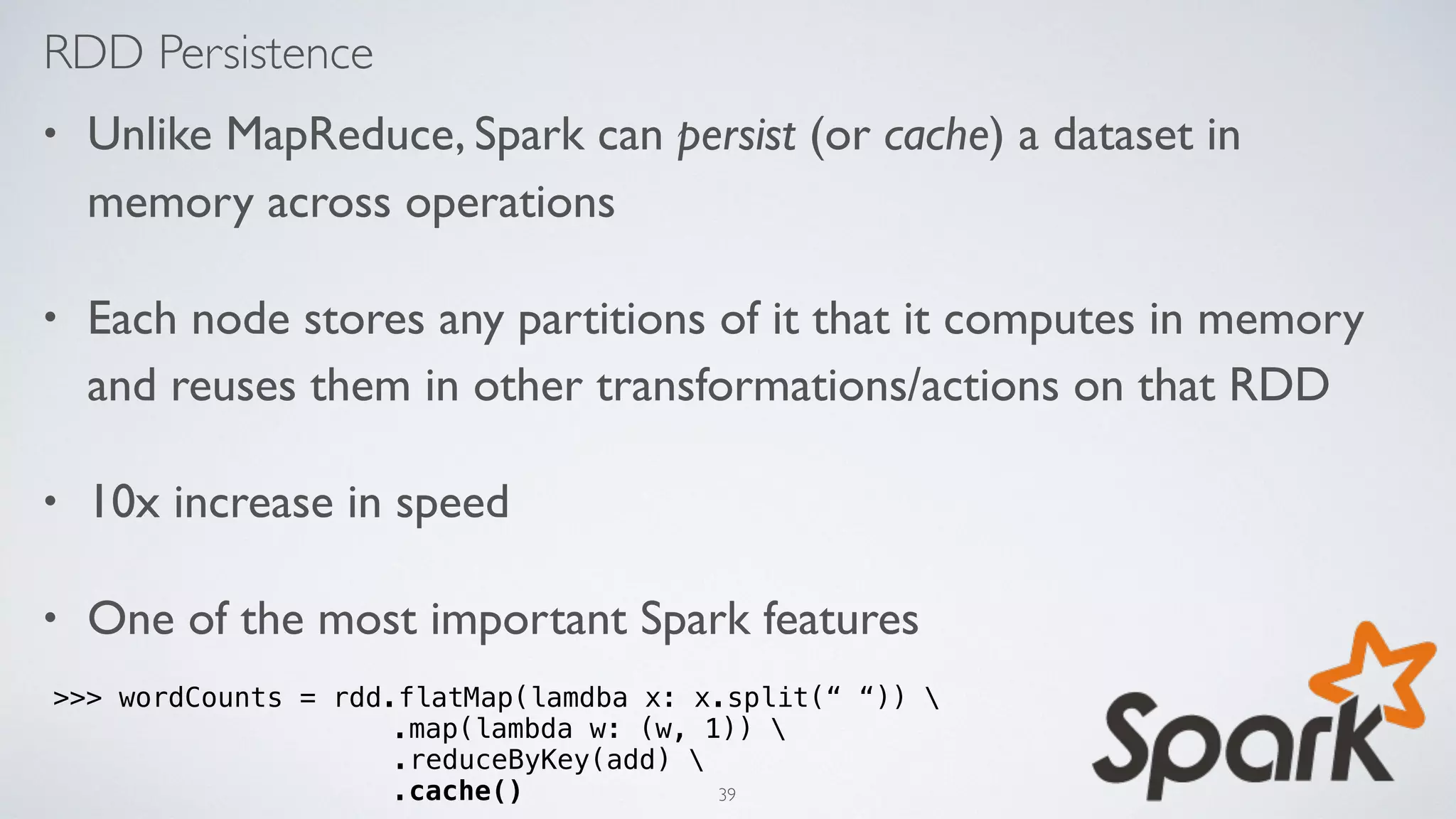 RDD Persistence
• Unlike MapReduce, Spark can persist (or cache) a dataset in
memory across operations
• Each node stores any partitions of it that it computes in memory
and reuses them in other transformations/actions on that RDD
• 10x increase in speed
• One of the most important Spark features
>>> wordCounts = rdd.flatMap(lamdba x: x.split(“ “)) 
.map(lambda w: (w, 1)) 
.reduceByKey(add) 
.cache() 39
 