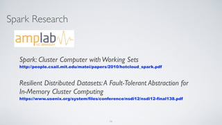 Spark Research
Spark: Cluster Computer withWorking Sets
http://people.csail.mit.edu/matei/papers/2010/hotcloud_spark.pdf
Resilient Distributed Datasets:A Fault-Tolerant Abstraction for
In-Memory Cluster Computing
https://www.usenix.org/system/files/conference/nsdi12/nsdi12-final138.pdf
16
 