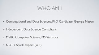 WHO AM I
• Computational and Data Sciences, PhD Candidate, George Mason
• Independent Data Science Consultant
• MS/BS Computer Science, MS Statistics
• NOT a Spark expert (yet!)
 