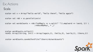 Ex:Actions
Scala
scala> val x = Array("hello world", "hello there", "hello again")
scala> val rdd = sc.parallelize(x)
scala> val wordsCounts = rdd.flatMap(x => x.split(" ")).map(word => (word, 1)) 
.reduceByKey(_ + _)
scala> wordCounts.saveAsTextFile("/Users/vb/wordcounts")
scala> wordCounts.collect()
res43: Array[(String, Int)] = Array((again,1), (hello,3), (world,1), (there,1))
38
 