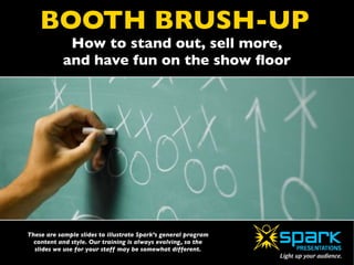 BOOTH BRUSH-UP
             How to stand out, sell more,
            and have fun on the show ﬂoor




These are sample slides to illustrate Spark’s general program
  content and style. Our training is always evolving, so the
  slides we use for your staff may be somewhat different.
 