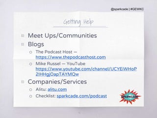 @sparkcade | #GEWKC
Getting Help
▧ Meet Ups/Communities
▧ Blogs
o The Podcast Host —
https://www.thepodcasthost.com
o Mike Russel — YouTube
https://www.youtube.com/channel/UCYEiWHoP
2IHHgjOapTAYMQw
▧ Companies/Services
o Alitu: alitu.com
o Checklist: sparkcade.com/podcast
40
 