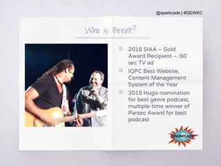 @sparkcade | #GEWKC
Who is Brent?
▧ 2016 SIAA – Gold
Award Recipient – :60
sec TV ad
▧ IQPC Best Website,
Content Management
System of the Year
▧ 2015 Hugo-nomination
for best genre podcast,
multiple-time winner of
Parsec Award for best
podcast
6
 