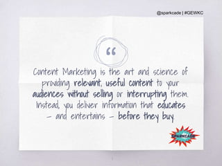 @sparkcade | #GEWKC
“Content Marketing is the art and science of
providing relevant, useful content to your
audiences without selling or interrupting them.
Instead, you deliver information that educates
— and entertains — before they buy.
8
 