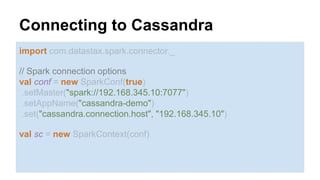 Connecting to Cassandra 
import com.datastax.spark.connector._ 
// Spark connection options 
val conf = new SparkConf(true) 
.setMaster("spark://192.168.345.10:7077") 
.setAppName("cassandra-demo") 
.set("cassandra.connection.host", "192.168.345.10") 
val sc = new SparkContext(conf) 
 