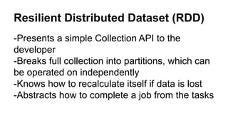 Resilient Distributed Dataset (RDD) 
-Presents a simple Collection API to the 
developer 
-Breaks full collection into partitions, which can 
be operated on independently 
-Knows how to recalculate itself if data is lost 
-Abstracts how to complete a job from the tasks 
 