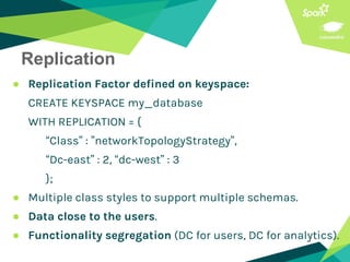 Replication
● Replication Factor defined on keyspace:
CREATE KEYSPACE my_database
WITH REPLICATION = {
“Class” : ”networkTopologyStrategy”,
“Dc-east” : 2, “dc-west” : 3
};
● Multiple class styles to support multiple schemas.
● Data close to the users.
● Functionality segregation (DC for users, DC for analytics).
 