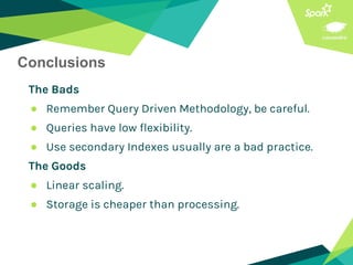 Conclusions
The Bads
● Remember Query Driven Methodology, be careful.
● Queries have low flexibility.
● Use secondary Indexes usually are a bad practice.
The Goods
● Linear scaling.
● Storage is cheaper than processing.
 