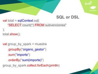 SQL or DSL
val total = sqlContext.sql(
"SELECT count(*) FROM subvenciones"
);
total.show();
val group_by_spark = muestra
.groupBy("organo_gestor")
.sum("importe")
.orderBy("sum(importe)")
group_by_spark.collect.forEach(println)
 