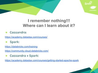 I remember nothing!!!
Where can I learn about it?
● Cassandra:
https://academy.datastax.com/courses/
● Spark:
https://databricks.com/training
https://community.cloud.databricks.com/
● Cassandra + Spark:
https://academy.datastax.com/courses/getting-started-apache-spark
 