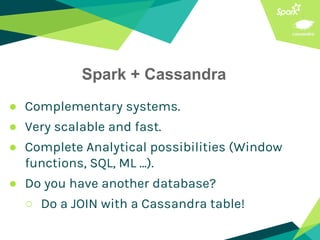 Spark + Cassandra
● Complementary systems.
● Very scalable and fast.
● Complete Analytical possibilities (Window
functions, SQL, ML ...).
● Do you have another database?
○ Do a JOIN with a Cassandra table!
 