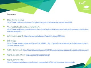 ● Slide theme: Escalus
http://www.slidescarnival.com/es/plantilla-gratis-de-presentacion-escalus/967
● “The need to lead in data and analytics” :
http://www.mckinsey.com/business-functions/digital-mckinsey/our-insights/the-need-to-lead-in-d
ata-and-analytics
● Left image in pag 13: https://www.youtube.com/watch?v=jxwtmMTMrJA
● CAP image:
https://www.researchgate.net/figure/282519669_fig1_Figure-1-CAP-theorem-with-databases-that-c
hoose-CA-CP-and-AP
● Netflix Benchmark: http://techblog.netflix.com/2011/11/benchmarking-cassandra-scalability-on.html
● Pag 18, extracted from: http://cassandra.apache.org/
● Pag 19, benchmarks:
https://academy.datastax.com/planet-cassandra/NoSQL-performance-benchmarks
Sources
 