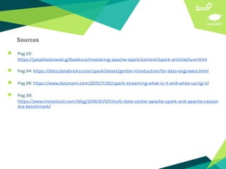 ● Pag 22:
https://jaceklaskowski.gitbooks.io/mastering-apache-spark/content/spark-architecture.html
● Pag 24: https://docs.databricks.com/spark/latest/gentle-introduction/for-data-engineers.html
● Pag 26: https://www.datanami.com/2015/11/30/spark-streaming-what-is-it-and-whos-using-it/
● Pag 30:
https://www.instaclustr.com/blog/2016/01/07/multi-data-center-apache-spark-and-apache-cassan
dra-benchmark/
Sources
 