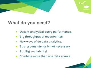 What do you need?
● Decent analytical query performance.
● Big throughput of reads/writes.
● New ways of do data analytics.
● Strong consistency is not necessary.
● But Big availability!
● Combine more than one data source.
 