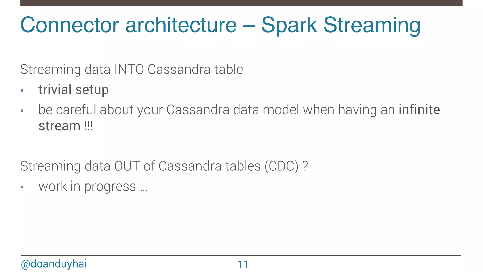@doanduyhai Connector architecture – Spark Streaming ! Streaming data INTO Cassandra table •  trivial setup •  be careful about your Cassandra data model when having an infinite stream !!! Streaming data OUT of Cassandra tables (CDC) ? •  work in progress … 11 