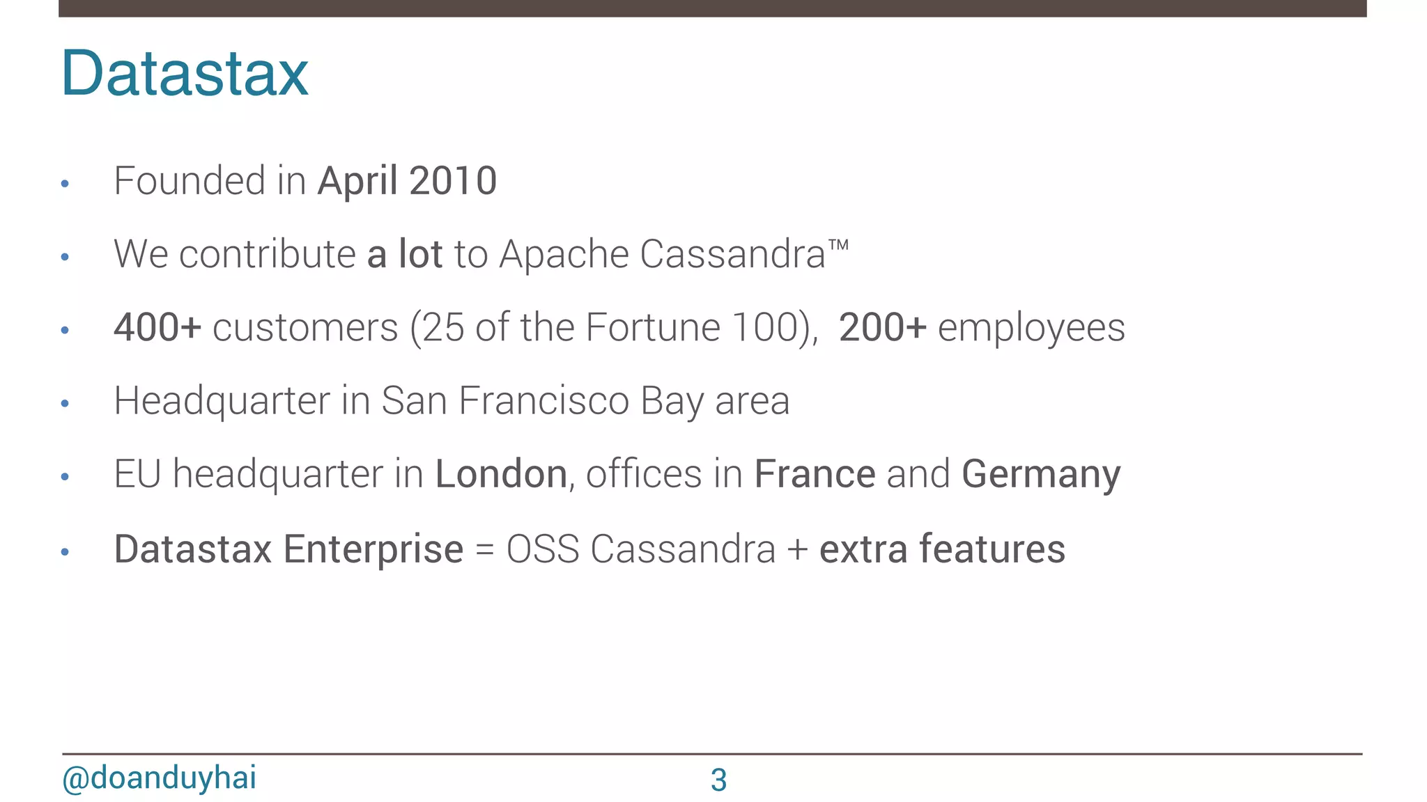 @doanduyhai Datastax! •  Founded in April 2010 •  We contribute a lot to Apache Cassandra™ •  400+ customers (25 of the Fortune 100), 200+ employees •  Headquarter in San Francisco Bay area •  EU headquarter in London, ofﬁces in France and Germany •  Datastax Enterprise = OSS Cassandra + extra features 3 