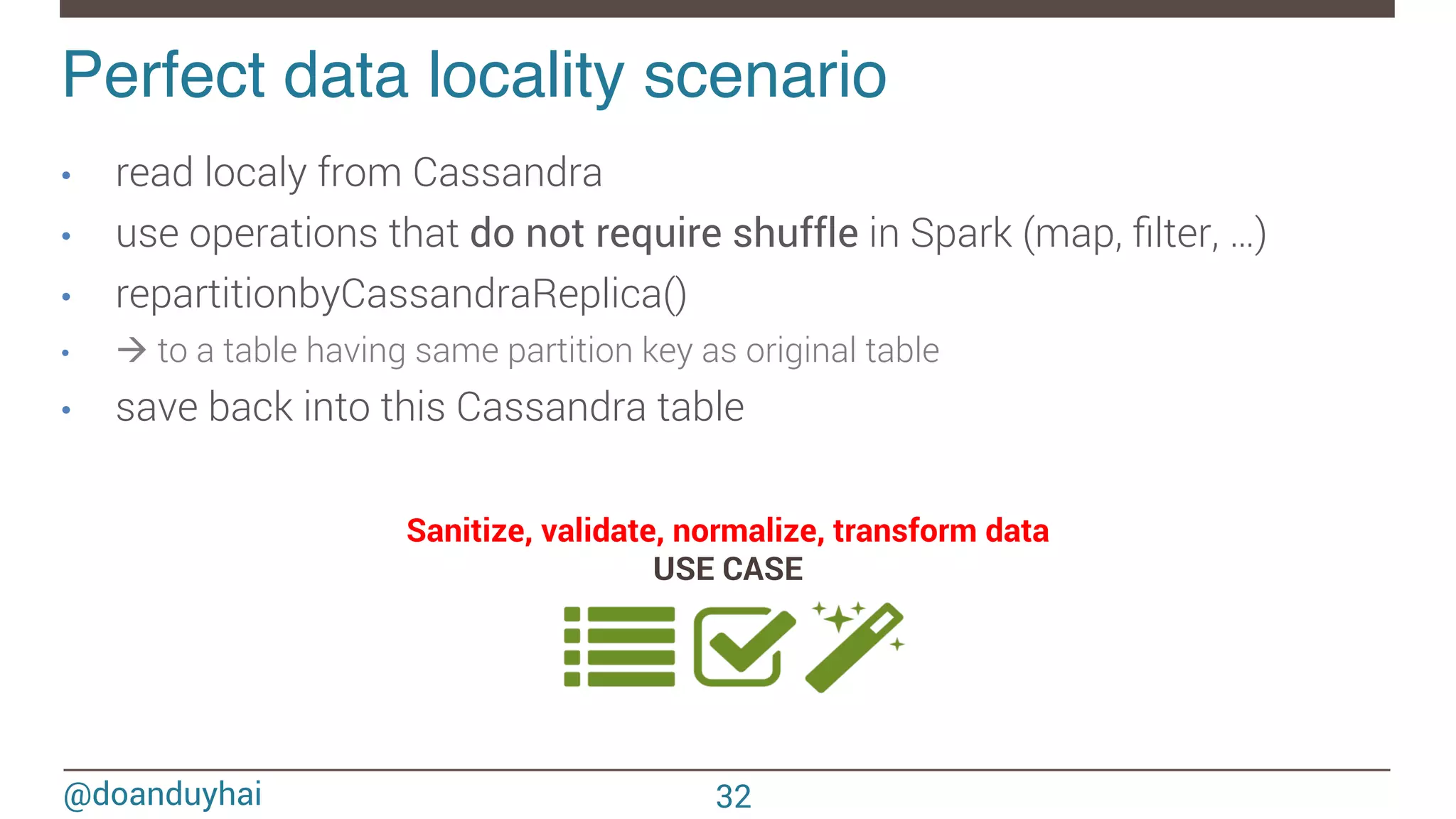 @doanduyhai Perfect data locality scenario! 32 •  read localy from Cassandra •  use operations that do not require shuffle in Spark (map, ﬁlter, …) •  repartitionbyCassandraReplica() •  à to a table having same partition key as original table •  save back into this Cassandra table Sanitize, validate, normalize, transform data USE CASE 