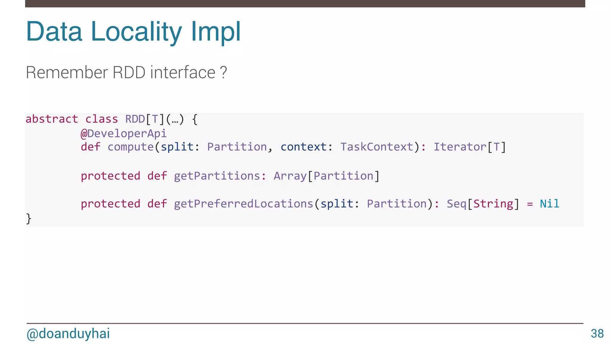 @doanduyhai Data Locality Impl! 38 Remember RDD interface ? abstract'class'RDD[T](…)'{' ' @DeveloperApi' ' def'compute(split:'Partition,'context:'TaskContext):'Iterator[T]' ' ' protected'def'getPartitions:'Array[Partition]' ' ' ' protected'def'getPreferredLocations(split:'Partition):'Seq[String]'='Nil'''''''' }' 