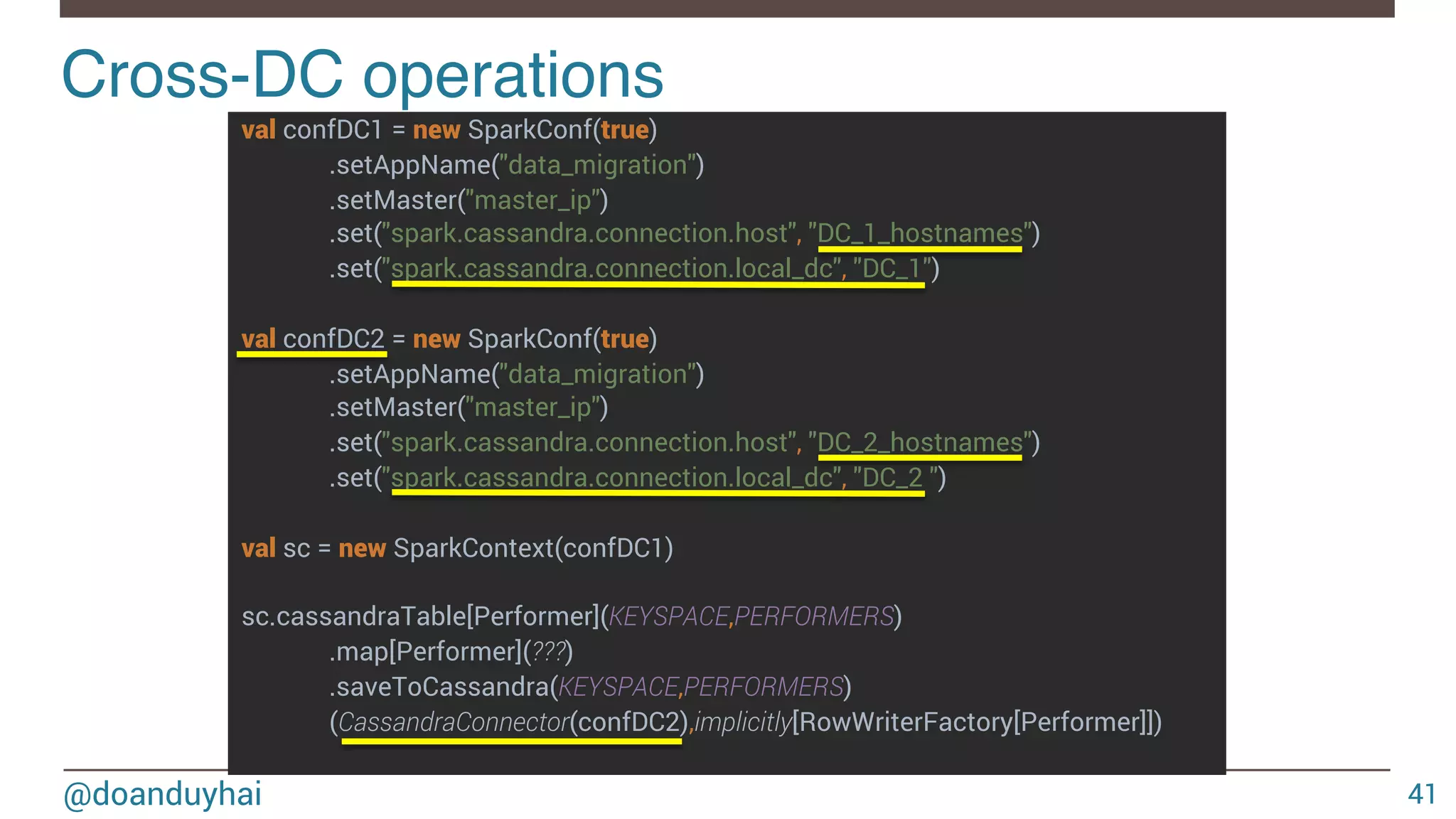 @doanduyhai val confDC1 = new SparkConf(true) .setAppName("data_migration") .setMaster("master_ip") .set("spark.cassandra.connection.host", "DC_1_hostnames") .set("spark.cassandra.connection.local_dc", "DC_1") val confDC2 = new SparkConf(true) .setAppName("data_migration") .setMaster("master_ip") .set("spark.cassandra.connection.host", "DC_2_hostnames") .set("spark.cassandra.connection.local_dc", "DC_2 ") val sc = new SparkContext(confDC1) sc.cassandraTable[Performer](KEYSPACE,PERFORMERS) .map[Performer](???) .saveToCassandra(KEYSPACE,PERFORMERS) (CassandraConnector(confDC2),implicitly[RowWriterFactory[Performer]]) Cross-DC operations! 41 