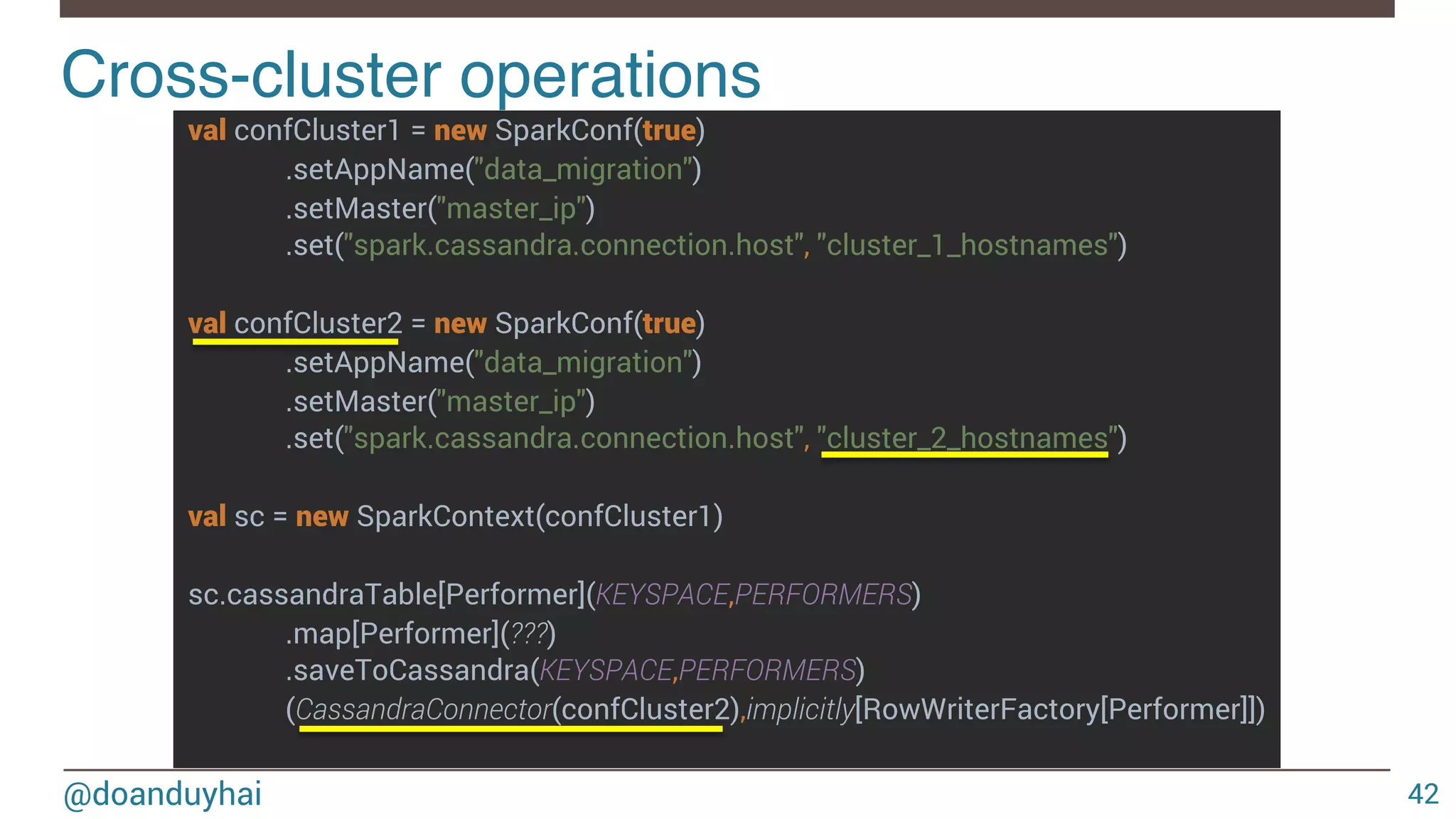 @doanduyhai val confCluster1 = new SparkConf(true) .setAppName("data_migration") .setMaster("master_ip") .set("spark.cassandra.connection.host", "cluster_1_hostnames") val confCluster2 = new SparkConf(true) .setAppName("data_migration") .setMaster("master_ip") .set("spark.cassandra.connection.host", "cluster_2_hostnames") val sc = new SparkContext(confCluster1) sc.cassandraTable[Performer](KEYSPACE,PERFORMERS) .map[Performer](???) .saveToCassandra(KEYSPACE,PERFORMERS) (CassandraConnector(confCluster2),implicitly[RowWriterFactory[Performer]]) Cross-cluster operations! 42 