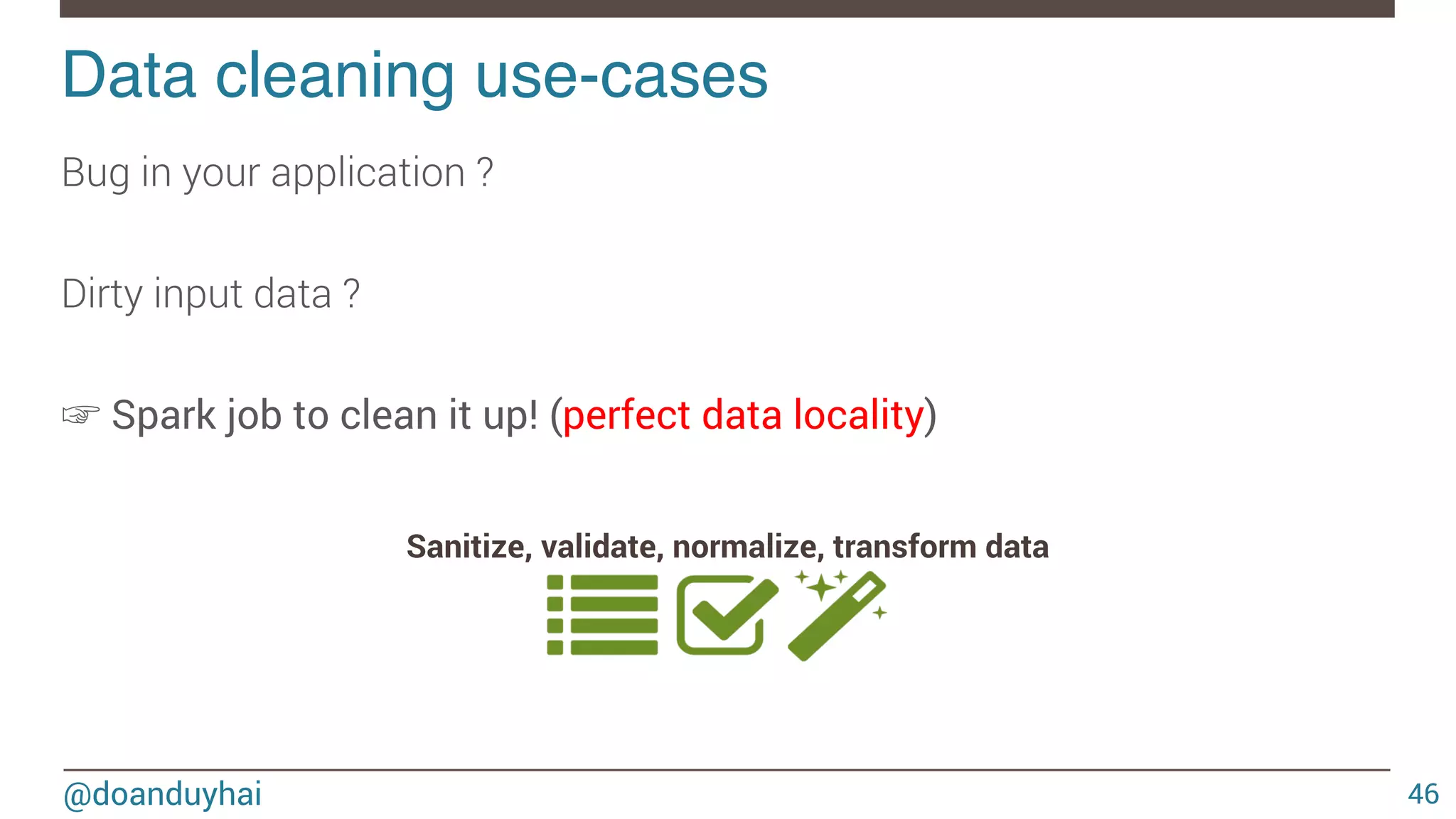 @doanduyhai Data cleaning use-cases! 46 Bug in your application ? Dirty input data ? ☞ Spark job to clean it up! (perfect data locality) Sanitize, validate, normalize, transform data 